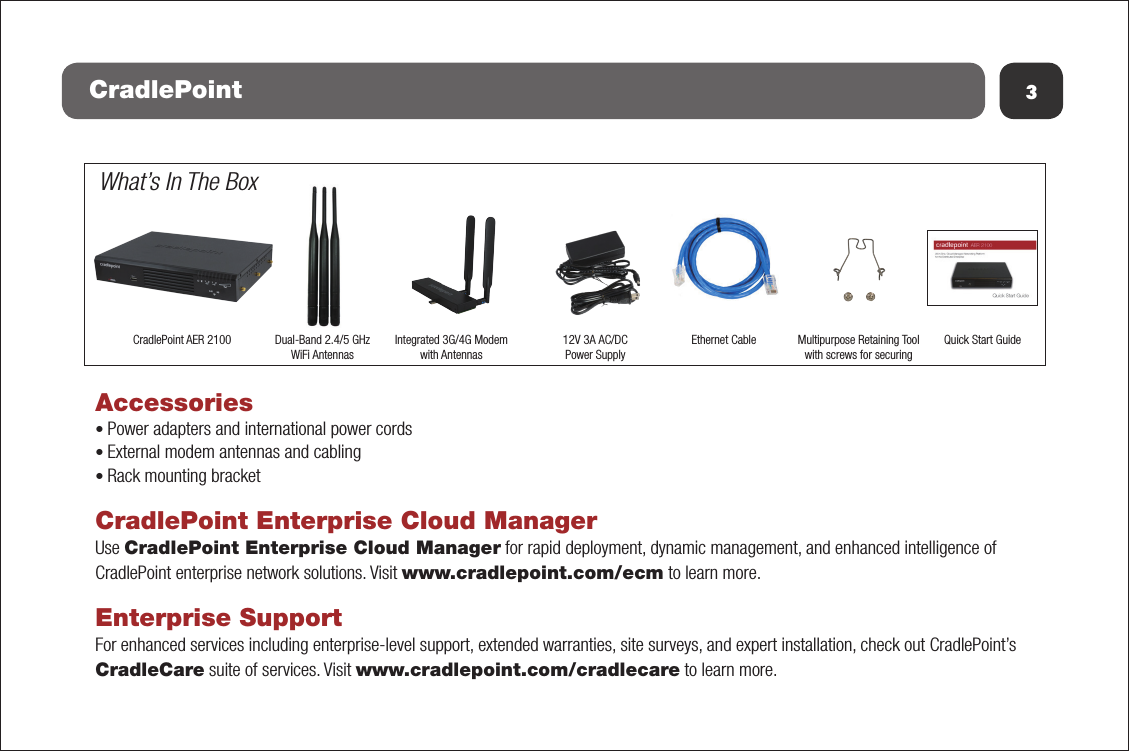 Accessories• Power adapters and international power cords• External modem antennas and cabling• Rack mounting bracketCradlePoint Enterprise Cloud ManagerUse CradlePoint Enterprise Cloud Manager for rapid deployment, dynamic management, and enhanced intelligence of CradlePoint enterprise network solutions. Visit www.cradlepoint.com/ecm to learn more.Enterprise SupportFor enhanced services including enterprise-level support, extended warranties, site surveys, and expert installation, check out CradlePoint’s CradleCare suite of services. Visit www.cradlepoint.com/cradlecare to learn more.3CradlePoint What’s In The BoxCradlePoint AER 2100 Dual-Band 2.4/5 GHz WiFi Antennas12V 3A AC/DC Power SupplyEthernet Cable Quick Start GuideMultipurpose Retaining Toolwith screws for securingIntegrated 3G/4G Modemwith Antennas