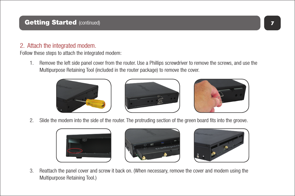 7Getting Started (continued)2. Attach the integrated modem.Follow these steps to attach the integrated modem:1. Remove the left side panel cover from the router. Use a Phillips screwdriver to remove the screws, and use theMultipurpose Retaining Tool (included in the router package) to remove the cover.2. Slide the modem into the side of the router. The protruding section of the green board ﬁts into the groove.3. Reattach the panel cover and screw it back on. (When necessary, remove the cover and modem using theMultipurpose Retaining Tool.)