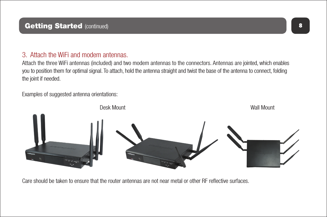 8Getting Started (continued)3. Attach the WiFi and modem antennas.Attach the three WiFi antennas (included) and two modem antennas to the connectors. Antennas are jointed, which enables you to position them for optimal signal. To attach, hold the antenna straight and twist the base of the antenna to connect, folding the joint if needed. Examples of suggested antenna orientations:Care should be taken to ensure that the router antennas are not near metal or other RF reﬂective surfaces.Wall MountDesk Mount