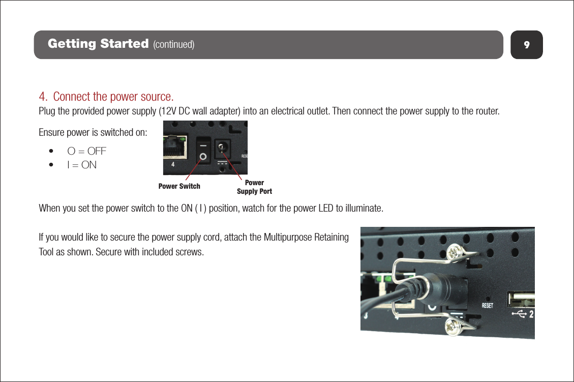 9Getting Started (continued)4. Connect the power source.Plug the provided power supply (12V DC wall adapter) into an electrical outlet. Then connect the power supply to the router. Ensure power is switched on:•O = OFF•I = ONWhen you set the power switch to the ON ( I ) position, watch for the power LED to illuminate. If you would like to secure the power supply cord, attach the Multipurpose Retaining Tool as shown. Secure with included screws.Power Switch PowerSupply Port