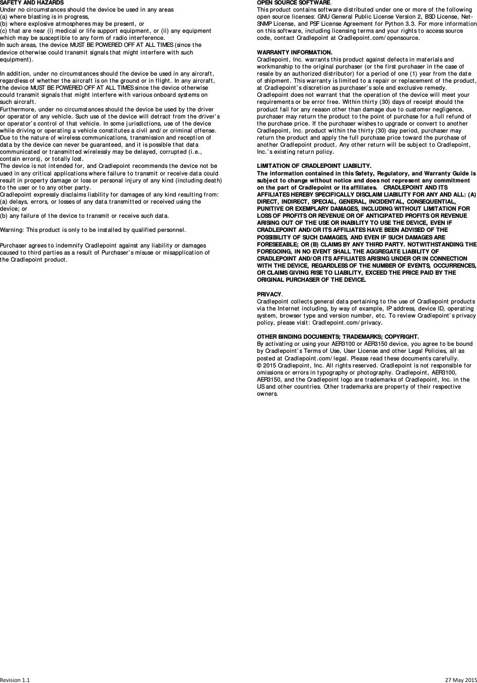 Revision1.1  27May2015SAFETY AND HAZARDS  Under no circumstances should the device be used in any areas  (a) where blasting is in progress,  (b) where explosive atmospheres may be present, or  (c) that are near (i) medical or life support equipment, or (ii) any equipment which may be susceptible to any form of radio interference.  In such areas, the device MUST BE POWERED OFF AT ALL TIMES (since the device otherwise could transmit signals that might interfere with such equipment).   In addition, under no circumstances should the device be used in any aircraft, regardless of whether the aircraft is on the ground or in flight. In any aircraft, the device MUST BE POWERED OFF AT ALL TIMES since the device otherwise could transmit signals that might interfere with various onboard systems on such aircraft.  Furthermore, under no circumstances should the device be used by the driver or operator of any vehicle. Such use of the device will detract from the driver’s or operator’s control of that vehicle. In some jurisdictions, use of the device while driving or operating a vehicle constitutes a civil and/or criminal offense. Due to the nature of wireless communications, transmission and reception of data by the device can never be guaranteed, and it is possible that data communicated or transmitted wirelessly may be delayed, corrupted (i.e., contain errors), or totally lost.  The device is not intended for, and Cradlepoint recommends the device not be used in any critical applications where failure to transmit or receive data could result in property damage or loss or personal injury of any kind (including death) to the user or to any other party.  Cradlepoint expressly disclaims liability for damages of any kind resulting from:  (a) delays, errors, or losses of any data transmitted or received using the device; or  (b) any failure of the device to transmit or receive such data.  Warning: This product is only to be installed by qualified personnel.  Purchaser agrees to indemnify Cradlepoint against any liability or damages caused to third parties as a result of Purchaser’s misuse or misapplication of the Cradlepoint product.                                                        OPEN SOURCE SOFTWARE. This product contains software distributed under one or more of the following open source licenses: GNU General Public License Version 2, BSD License, Net-SNMP License, and PSF License Agreement for Python 3.3. For more information on this software, including licensing terms and your rights to access source code, contact Cradlepoint at Cradlepoint.com/opensource.  WARRANTY INFORMATION.  Cradlepoint, Inc. warrants this product against defects in materials and workmanship to the original purchaser (or the first purchaser in the case of resale by an authorized distributor) for a period of one (1) year from the date of shipment. This warranty is limited to a repair or replacement of the product, at Cradlepoint’s discretion as purchaser’s sole and exclusive remedy. Cradlepoint does not warrant that the operation of the device will meet your requirements or be error free. Within thirty (30) days of receipt should the product fail for any reason other than damage due to customer negligence, purchaser may return the product to the point of purchase for a full refund of the purchase price. If the purchaser wishes to upgrade or convert to another Cradlepoint, Inc. product within the thirty (30) day period, purchaser may return the product and apply the full purchase price toward the purchase of another Cradlepoint product. Any other return will be subject to Cradlepoint, Inc.’s existing return policy.  LIMITATION OF CRADLEPOINT LIABILITY.  The information contained in this Safety, Regulatory, and Warranty Guide is subject to change without notice and does not represent any commitment on the part of Cradlepoint or its affiliates.   CRADLEPOINT AND ITS AFFILIATES HEREBY SPECIFICALLY DISCLAIM LIABILITY FOR ANY AND ALL: (A) DIRECT, INDIRECT, SPECIAL, GENERAL, INCIDENTAL, CONSEQUENTIAL, PUNITIVE OR EXEMPLARY DAMAGES, INCLUDING WITHOUT LIMITATION FOR LOSS OF PROFITS OR REVENUE OR OF ANTICIPATED PROFITS OR REVENUE ARISING OUT OF THE USE OR INABILITY TO USE THE DEVICE, EVEN IF CRADLEPOINT AND/OR ITS AFFILIATES HAVE BEEN ADVISED OF THE POSSIBILITY OF SUCH DAMAGES, AND EVEN IF SUCH DAMAGES ARE FORESEEABLE; OR (B) CLAIMS BY ANY THIRD PARTY. NOTWITHSTANDING THE FOREGOING, IN NO EVENT SHALL THE AGGREGATE LIABILITY OF CRADLEPOINT AND/OR ITS AFFILIATES ARISING UNDER OR IN CONNECTION WITH THE DEVICE, REGARDLESS OF THE NUMBER OF EVENTS, OCCURRENCES, OR CLAIMS GIVING RISE TO LIABILITY, EXCEED THE PRICE PAID BY THE ORIGINAL PURCHASER OF THE DEVICE.  PRIVACY.  Cradlepoint collects general data pertaining to the use of Cradlepoint products via the Internet including, by way of example, IP address, device ID, operating system, browser type and version number, etc. To review Cradlepoint’s privacy policy, please visit: Cradlepoint.com/privacy.  OTHER BINDING DOCUMENTS; TRADEMARKS; COPYRIGHT. By activating or using your AER3100 or AER3150 device, you agree to be bound by Cradlepoint’s Terms of Use, User License and other Legal Policies, all as posted at Cradlepoint.com/legal. Please read these documents carefully. © 2015 Cradlepoint, Inc. All rights reserved. Cradlepoint is not responsible for omissions or errors in typography or photography. Cradlepoint, AER3100, AER3150, and the Cradlepoint logo are trademarks of Cradlepoint, Inc. in the US and other countries. Other trademarks are property of their respective owners. 