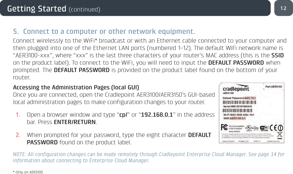 5.  Connect to a computer or other network equipment.Connect wirelessly to the WiFi* broadcast or with an Ethernet cable connected to your computer and then plugged into one of the Ethernet LAN ports (numbered 1–12). The default WiFi network name is “AER3100-xxx”, where “xxx” is the last three characters of your router’s MAC address (this is the SSID on the product label). To connect to the WiFi, you will need to input the DEFAULT PASSWORD when prompted. The DEFAULT PASSWORD is provided on the product label found on the bottom of your router.Accessing the Administration Pages (local GUI)Once you are connected, open the Cradlepoint AER3100/AER3150’s GUI-based local administration pages to make configuration changes to your router.1. Open a browser window and type “cp/” or “192.168.0.1” in the address bar. Press ENTER/RETURN.2. When prompted for your password, type the eight character DEFAULT PASSWORD found on the product label.NOTE: All configuration changes can be made remotely through Cradlepoint Enterprise Cloud Manager. See page 14 for information about connecting to Enterprise Cloud Manager.12Getting Started (continued)*-Only on AER3100