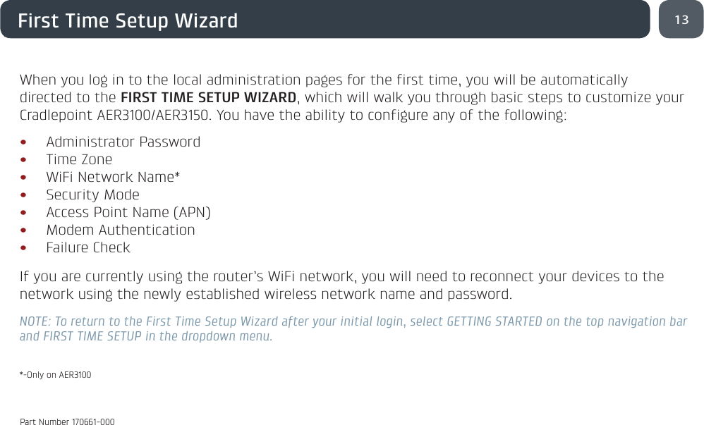 13First Time Setup WizardWhen you log in to the local administration pages for the first time, you will be automatically directed to the FIRST TIME SETUP WIZARD, which will walk you through basic steps to customize your Cradlepoint AER3100/AER3150. You have the ability to configure any of the following:• Administrator Password• Time Zone• WiFi Network Name*• Security Mode• Access Point Name (APN)• Modem Authentication• Failure Check If you are currently using the router’s WiFi network, you will need to reconnect your devices to the network using the newly established wireless network name and password.NOTE: To return to the First Time Setup Wizard after your initial login, select GETTING STARTED on the top navigation bar and FIRST TIME SETUP in the dropdown menu.*-Only on AER3100Part Number 170661-000