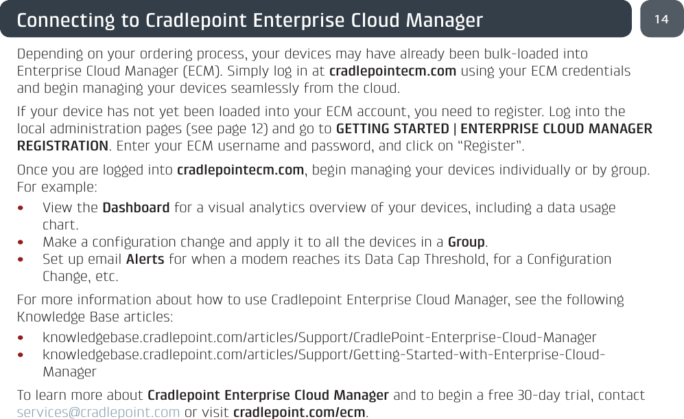 14Connecting to Cradlepoint Enterprise Cloud ManagerDepending on your ordering process, your devices may have already been bulk-loaded into Enterprise Cloud Manager (ECM). Simply log in at cradlepointecm.com using your ECM credentials and begin managing your devices seamlessly from the cloud.If your device has not yet been loaded into your ECM account, you need to register. Log into the local administration pages (see page 12) and go to GETTING STARTED | ENTERPRISE CLOUD MANAGER REGISTRATION. Enter your ECM username and password, and click on “Register”.Once you are logged into cradlepointecm.com, begin managing your devices individually or by group. For example:• View the Dashboard for a visual analytics overview of your devices, including a data usage chart.• Make a configuration change and apply it to all the devices in a Group.• Set up email Alerts for when a modem reaches its Data Cap Threshold, for a Configuration Change, etc.For more information about how to use Cradlepoint Enterprise Cloud Manager, see the following Knowledge Base articles:• knowledgebase.cradlepoint.com/articles/Support/CradlePoint-Enterprise-Cloud-Manager• knowledgebase.cradlepoint.com/articles/Support/Getting-Started-with-Enterprise-Cloud-ManagerTo learn more about Cradlepoint Enterprise Cloud Manager and to begin a free 30-day trial, contact services@cradlepoint.com or visit cradlepoint.com/ecm.