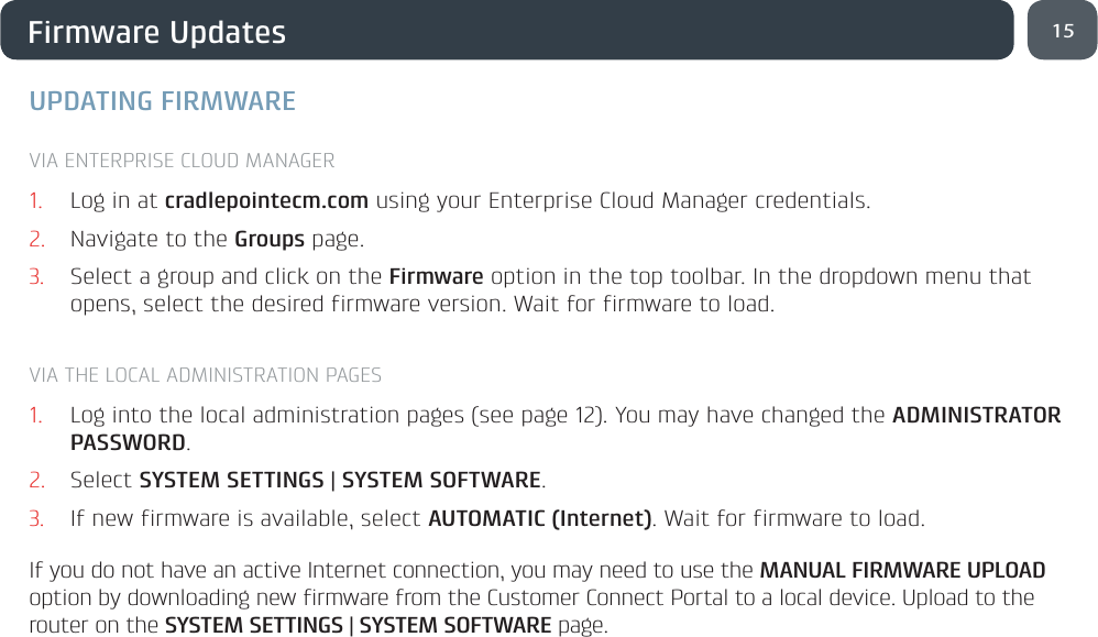 15Firmware UpdatesUPDATING FIRMWAREVIA ENTERPRISE CLOUD MANAGER1.  Log in at cradlepointecm.com using your Enterprise Cloud Manager credentials.2.  Navigate to the Groups page. 3.  Select a group and click on the Firmware option in the top toolbar. In the dropdown menu that opens, select the desired firmware version. Wait for firmware to load.VIA THE LOCAL ADMINISTRATION PAGES1.  Log into the local administration pages (see page 12). You may have changed the ADMINISTRATOR PASSWORD.2.  Select SYSTEM SETTINGS | SYSTEM SOFTWARE. 3.  If new firmware is available, select AUTOMATIC (Internet). Wait for firmware to load.If you do not have an active Internet connection, you may need to use the MANUAL FIRMWARE UPLOAD option by downloading new firmware from the Customer Connect Portal to a local device. Upload to the router on the SYSTEM SETTINGS | SYSTEM SOFTWARE page.