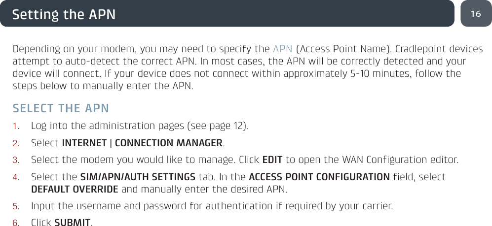 16Setting the APNDepending on your modem, you may need to specify the APN (Access Point Name). Cradlepoint devices attempt to auto-detect the correct APN. In most cases, the APN will be correctly detected and your device will connect. If your device does not connect within approximately 5-10 minutes, follow the steps below to manually enter the APN.SELECT THE APN1. Log into the administration pages (see page 12).2. Select INTERNET | CONNECTION MANAGER.3. Select the modem you would like to manage. Click EDIT to open the WAN Configuration editor.4. Select the SIM/APN/AUTH SETTINGS tab. In the ACCESS POINT CONFIGURATION field, select DEFAULT OVERRIDE and manually enter the desired APN.5. Input the username and password for authentication if required by your carrier.6. Click SUBMIT.