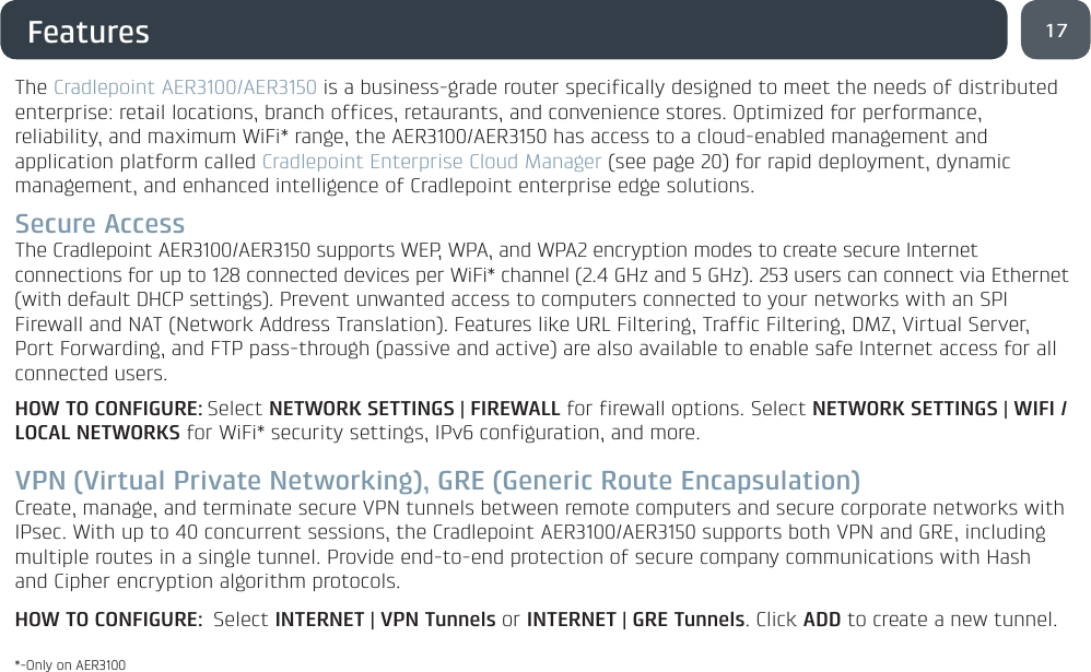 17FeaturesThe Cradlepoint AER3100/AER3150 is a business-grade router specifically designed to meet the needs of distributed enterprise: retail locations, branch offices, retaurants, and convenience stores. Optimized for performance, reliability, and maximum WiFi* range, the AER3100/AER3150 has access to a cloud-enabled management and application platform called Cradlepoint Enterprise Cloud Manager (see page 20) for rapid deployment, dynamic management, and enhanced intelligence of Cradlepoint enterprise edge solutions.Secure AccessThe Cradlepoint AER3100/AER3150 supports WEP, WPA, and WPA2 encryption modes to create secure Internet connections for up to 128 connected devices per WiFi* channel (2.4 GHz and 5 GHz). 253 users can connect via Ethernet (with default DHCP settings). Prevent unwanted access to computers connected to your networks with an SPI Firewall and NAT (Network Address Translation). Features like URL Filtering, Traffic Filtering, DMZ, Virtual Server, Port Forwarding, and FTP pass-through (passive and active) are also available to enable safe Internet access for all connected users.HOW TO CONFIGURE: Select NETWORK SETTINGS | FIREWALL for firewall options. Select NETWORK SETTINGS | WIFI / LOCAL NETWORKS for WiFi* security settings, IPv6 configuration, and more.VPN (Virtual Private Networking), GRE (Generic Route Encapsulation)Create, manage, and terminate secure VPN tunnels between remote computers and secure corporate networks with IPsec. With up to 40 concurrent sessions, the Cradlepoint AER3100/AER3150 supports both VPN and GRE, including multiple routes in a single tunnel. Provide end-to-end protection of secure company communications with Hash and Cipher encryption algorithm protocols.HOW TO CONFIGURE: Select INTERNET | VPN Tunnels or INTERNET | GRE Tunnels. Click ADD to create a new tunnel.*-Only on AER3100