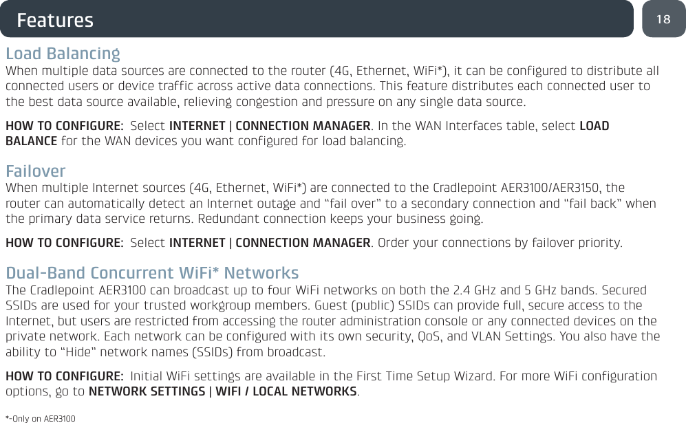 18FeaturesLoad BalancingWhen multiple data sources are connected to the router (4G, Ethernet, WiFi*), it can be configured to distribute all connected users or device traffic across active data connections. This feature distributes each connected user to the best data source available, relieving congestion and pressure on any single data source.HOW TO CONFIGURE: Select INTERNET | CONNECTION MANAGER. In the WAN Interfaces table, select LOAD BALANCE for the WAN devices you want configured for load balancing. FailoverWhen multiple Internet sources (4G, Ethernet, WiFi*) are connected to the Cradlepoint AER3100/AER3150, the router can automatically detect an Internet outage and “fail over” to a secondary connection and “fail back” when the primary data service returns. Redundant connection keeps your business going.HOW TO CONFIGURE: Select INTERNET | CONNECTION MANAGER. Order your connections by failover priority.Dual-Band Concurrent WiFi* NetworksThe Cradlepoint AER3100 can broadcast up to four WiFi networks on both the 2.4 GHz and 5 GHz bands. Secured SSIDs are used for your trusted workgroup members. Guest (public) SSIDs can provide full, secure access to the Internet, but users are restricted from accessing the router administration console or any connected devices on the private network. Each network can be configured with its own security, QoS, and VLAN Settings. You also have the ability to “Hide” network names (SSIDs) from broadcast.HOW TO CONFIGURE:  Initial WiFi settings are available in the First Time Setup Wizard. For more WiFi configuration options, go to NETWORK SETTINGS | WIFI / LOCAL NETWORKS. *-Only on AER3100