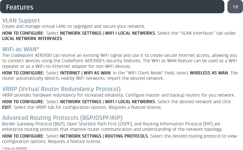 19FeaturesVLAN SupportCreate and manage virtual LANs to segregate and secure your network.HOW TO CONFIGURE: Select NETWORK SETTINGS | WIFI / LOCAL NETWORKS. Select the “VLAN Interfaces” tab under LOCAL NETWORK INTERFACES.WiFi as WAN*The Cradlepoint AER3100 can receive an existing WiFi signal and use it to create secure Internet access, allowing you to connect devices using the CradePoint AER3100’s security features. The WiFi as WAN feature can be used as a WiFi repeater or as a WiFi–to–Ethernet adapter for non-WiFi devices. HOW TO CONFIGURE: Select INTERNET | WIFI AS WAN. In the “WiFi Client Mode” field, select WIRELESS AS WAN. The router automatically detects nearby WiFi networks: import the desired network.VRRP (Virtual Router Redundancy Protocol)VRRP provides hardware redundancy for increased reliability. Configure master and backup routers for you network.HOW TO CONFIGURE: Select NETWORK SETTINGS | WIFI / LOCAL NETWORKS. Select the desired network and click EDIT. Select the VRRP tab for configuration options. Requires a feature license.Advanced Routing Protocols (BGP/OSPF/RIP)Border Gateway Protocol (BGP), Open Shortest Path First (OSPF), and Routing Information Protocol (RIP) are enterprise routing protocols that improve router communication and understanding of the network topology.HOW TO CONFIGURE: Select NETWORK SETTINGS | ROUTING PROTOCOLS. Select the desired routing protocol to view configuration options. Requires a feature license.*-Only on AER3100