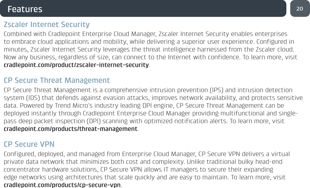 Features20Zscaler Internet SecurityCombined with Cradlepoint Enterprise Cloud Manager, Zscaler Internet Security enables enterprises to embrace cloud applications and mobility, while delivering a superior user experience. Configured in minutes, Zscaler Internet Security leverages the threat intelligence harnessed from the Zscaler cloud. Now any business, regardless of size, can connect to the Internet with confidence. To learn more, visit cradlepoint.com/product/zscaler-internet-security.CP Secure Threat ManagementCP Secure Threat Management is a comprehensive intrusion prevention (IPS) and intrusion detection system (IDS) that defends against evasion attacks, improves network availability, and protects sensitive data. Powered by Trend Micro’s industry leading DPI engine, CP Secure Threat Management can be deployed instantly through Cradlepoint Enterprise Cloud Manager providing multifunctional and single-pass deep packet inspection (DPI) scanning with optimized notification alerts. To learn more, visit cradlepoint.com/products/threat-management.CP Secure VPNConfigured, deployed, and managed from Enterprise Cloud Manager, CP Secure VPN delivers a virtual private data network that minimizes both cost and complexity. Unlike traditional bulky head-end concentrator hardware solutions, CP Secure VPN allows IT managers to secure their expanding edge networks using architectures that scale quickly and are easy to maintain. To learn more, visit cradlepoint.com/products/cp-secure-vpn.