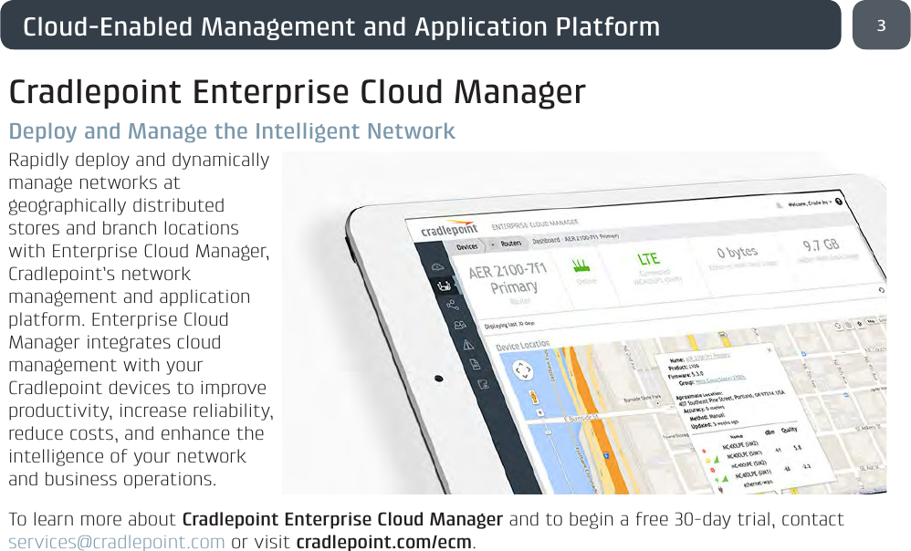 3Cloud-Enabled Management and Application PlatformCradlepoint Enterprise Cloud ManagerDeploy and Manage the Intelligent NetworkRapidly deploy and dynamically manage networks at geographically distributed stores and branch locations with Enterprise Cloud Manager, Cradlepoint’s network management and application platform. Enterprise Cloud Manager integrates cloud management with your Cradlepoint devices to improve productivity, increase reliability, reduce costs, and enhance the intelligence of your network and business operations.To learn more about Cradlepoint Enterprise Cloud Manager and to begin a free 30-day trial, contact services@cradlepoint.com or visit cradlepoint.com/ecm.