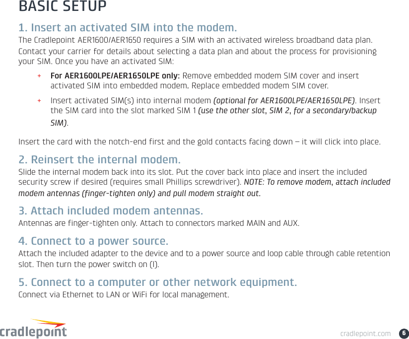 cradlepoint.com 6BASIC SETUP1. Insert an activated SIM into the modem.The Cradlepoint AER1600/AER1650 requires a SIM with an activated wireless broadband data plan. Contact your carrier for details about selecting a data plan and about the process for provisioning your SIM. Once you have an activated SIM:+For AER1600LPE/AER1650LPE only: Remove embedded modem SIM cover and insert activated SIM into embedded modem.Replace embedded modem SIM cover.+Insert activated SIM(s) into internal modem (optional for AER1600LPE/AER1650LPE). Insert the SIM card into the slot marked SIM 1 (use the other slot, SIM 2, for a secondary/backup SIM).Insert the card with the notch-end first and the gold contacts facing down – it will click into place.2. Reinsert the internal modem.Slide the internal modem back into its slot. Put the cover back into place and insert the included security screw if desired (requires small Phillips screwdriver). NOTE: To remove modem, attach included modem antennas (finger-tighten only) and pull modem straight out.3. Attach included modem antennas.Antennas are finger-tighten only. Attach to connectors marked MAIN and AUX.4. Connect to a power source.Attach the included adapter to the device and to a power source and loop cable through cable retention slot. Then turn the power switch on (I).5. Connect to a computer or other network equipment.Connect via Ethernet to LAN or WiFi for local management.