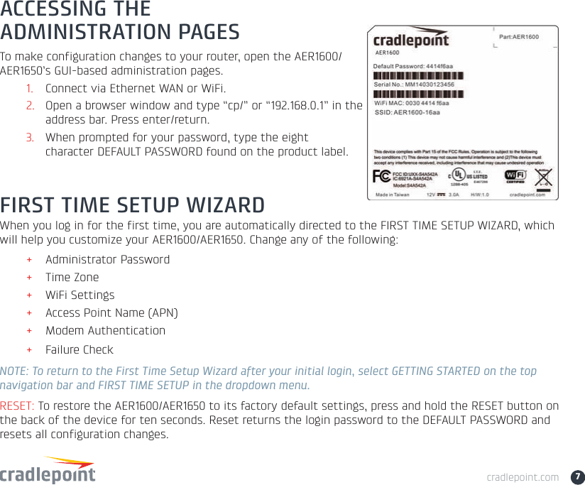 cradlepoint.com 7FIRST TIME SETUP WIZARDWhen you log in for the first time, you are automatically directed to the FIRST TIME SETUP WIZARD, which will help you customize your AER1600/AER1650. Change any of the following:+Administrator Password+Time Zone+WiFi Settings+Access Point Name (APN) +Modem Authentication+Failure CheckNOTE: To return to the First Time Setup Wizard after your initial login, select GETTING STARTED on the top navigation bar and FIRST TIME SETUP in the dropdown menu.RESET: To restore the AER1600/AER1650 to its factory default settings, press and hold the RESET button on the back of the device for ten seconds. Reset returns the login password to the DEFAULT PASSWORD and resets all configuration changes.ACCESSING THE ADMINISTRATION PAGESTo make configuration changes to your router, open the AER1600/AER1650’s GUI-based administration pages.1. Connect via Ethernet WAN or WiFi.2. Open a browser window and type “cp/” or “192.168.0.1” in the address bar. Press enter/return.3. When prompted for your password, type the eight character DEFAULT PASSWORD found on the product label. 