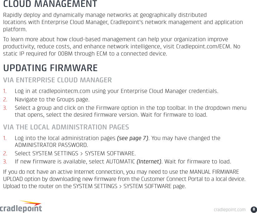 cradlepoint.com 8UPDATING FIRMWAREVIA ENTERPRISE CLOUD MANAGER1. Log in at cradlepointecm.com using your Enterprise Cloud Manager credentials.2. Navigate to the Groups page. 3. Select a group and click on the Firmware option in the top toolbar. In the dropdown menu that opens, select the desired firmware version. Wait for firmware to load.VIA THE LOCAL ADMINISTRATION PAGES1. Log into the local administration pages (see page 7). You may have changed the ADMINISTRATOR PASSWORD.2. Select SYSTEM SETTINGS &gt; SYSTEM SOFTWARE. 3. If new firmware is available, select AUTOMATIC (Internet). Wait for firmware to load.If you do not have an active Internet connection, you may need to use the MANUAL FIRMWARE UPLOAD option by downloading new firmware from the Customer Connect Portal to a local device. Upload to the router on the SYSTEM SETTINGS &gt; SYSTEM SOFTWARE page.CLOUD MANAGEMENTRapidly deploy and dynamically manage networks at geographically distributed locations with Enterprise Cloud Manager, Cradlepoint’s network management and application platform. To learn more about how cloud-based management can help your organization improve productivity, reduce costs, and enhance network intelligence, visit Cradlepoint.com/ECM. No static IP required for 00BM through ECM to a connected device.