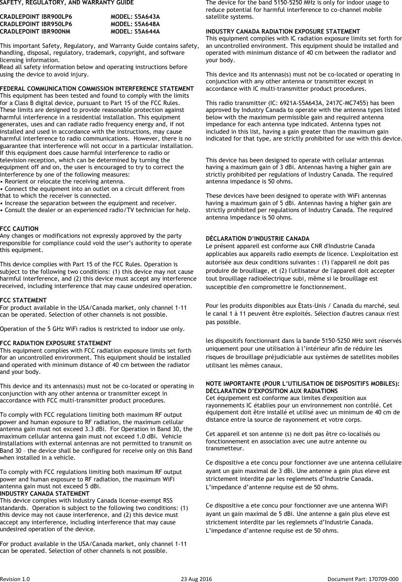  Revision 1.0  23 Aug 2016  Document Part: 170709-000  SAFETY, REGULATORY, AND WARRANTY GUIDE  CRADLEPOINT IBR900LP6   MODEL: S5A643A CRADLEPOINT IBR950LP6   MODEL: S5A648A CRADLEPOINT IBR900NM    MODEL: S5A644A  This important Safety, Regulatory, and Warranty Guide contains safety, handling, disposal, regulatory, trademark, copyright, and software licensing information.  Read all safety information below and operating instructions before using the device to avoid injury.  FEDERAL COMMUNICATION COMMISSION INTERFERENCE STATEMENT  This equipment has been tested and found to comply with the limits for a Class B digital device, pursuant to Part 15 of the FCC Rules. These limits are designed to provide reasonable protection against harmful interference in a residential installation. This equipment generates, uses and can radiate radio frequency energy and, if not installed and used in accordance with the instructions, may cause harmful interference to radio communications.  However, there is no guarantee that interference will not occur in a particular installation. If this equipment does cause harmful interference to radio or television reception, which can be determined by turning the equipment off and on, the user is encouraged to try to correct the interference by one of the following measures: • Reorient or relocate the receiving antenna. • Connect the equipment into an outlet on a circuit different from that to which the receiver is connected. • Increase the separation between the equipment and receiver. • Consult the dealer or an experienced radio/TV technician for help. FCC CAUTION Any changes or modifications not expressly approved by the party responsible for compliance could void the user’s authority to operate this equipment.  This device complies with Part 15 of the FCC Rules. Operation is subject to the following two conditions: (1) this device may not cause harmful interference, and (2) this device must accept any interference received, including interference that may cause undesired operation.  FCC STATEMENT For product available in the USA/Canada market, only channel 1-11 can be operated. Selection of other channels is not possible.   Operation of the 5 GHz WiFi radios is restricted to indoor use only.  FCC RADIATION EXPOSURE STATEMENT This equipment complies with FCC radiation exposure limits set forth for an uncontrolled environment. This equipment should be installed and operated with minimum distance of 40 cm between the radiator and your body.  This device and its antennas(s) must not be co-located or operating in conjunction with any other antenna or transmitter except in accordance with FCC multi-transmitter product procedures.  To comply with FCC regulations limiting both maximum RF output power and human exposure to RF radiation, the maximum cellular antenna gain must not exceed 3.3 dBi.  For Operation in Band 30, the maximum cellular antenna gain must not exceed 1.0 dBi.  Vehicle installations with external antennas are not permitted to transmit on Band 30 – the device shall be configured for receive only on this Band when installed in a vehicle.    To comply with FCC regulations limiting both maximum RF output power and human exposure to RF radiation, the maximum WiFi antenna gain must not exceed 5 dBi.  INDUSTRY CANADA STATEMENT This device complies with Industry Canada license-exempt RSS standards.  Operation is subject to the following two conditions: (1) this device may not cause interference, and (2) this device must accept any interference, including interference that may cause undesired operation of the device.  For product available in the USA/Canada market, only channel 1-11 can be operated. Selection of other channels is not possible.  The device for the band 5150-5250 MHz is only for indoor usage to reduce potential for harmful interference to co-channel mobile satellite systems.  INDUSTRY CANADA RADIATION EXPOSURE STATEMENT This equipment complies with IC radiation exposure limits set forth for an uncontrolled environment. This equipment should be installed and operated with minimum distance of 40 cm between the radiator and your body.  This device and its antennas(s) must not be co-located or operating in conjunction with any other antenna or transmitter except in accordance with IC multi-transmitter product procedures.  This radio transmitter (IC: 6921A-S5A643A, 2417C-MC7455) has been approved by Industry Canada to operate with the antenna types listed below with the maximum permissible gain and required antenna impedance for each antenna type indicated. Antenna types not included in this list, having a gain greater than the maximum gain indicated for that type, are strictly prohibited for use with this device.   This device has been designed to operate with cellular antennas having a maximum gain of 3 dBi. Antennas having a higher gain are strictly prohibited per regulations of Industry Canada. The required antenna impedance is 50 ohms.  These devices have been designed to operate with WiFi antennas having a maximum gain of 5 dBi. Antennas having a higher gain are strictly prohibited per regulations of Industry Canada. The required antenna impedance is 50 ohms.   DÉCLARATION D’INDUSTRIE CANADA Le présent appareil est conforme aux CNR d&apos;Industrie Canada applicables aux appareils radio exempts de licence. L&apos;exploitation est autorisée aux deux conditions suivantes : (1) l&apos;appareil ne doit pas produire de brouillage, et (2) l&apos;utilisateur de l&apos;appareil doit accepter tout brouillage radioélectrique subi, même si le brouillage est susceptible d&apos;en compromettre le fonctionnement. Pour les produits disponibles aux États-Unis / Canada du marché, seul le canal 1 à 11 peuvent être exploités. Sélection d&apos;autres canaux n&apos;est pas possible. les dispositifs fonctionnant dans la bande 5150-5250 MHz sont réservés uniquement pour une utilisation à l’intérieur afin de réduire les risques de brouillage préjudiciable aux systèmes de satellites mobiles utilisant les mêmes canaux. NOTE IMPORTANTE (POUR L’UTILISATION DE DISPOSITIFS MOBILES): DÉCLARATION D’EXPOSITION AUX RADIATIONS Cet équipement est conforme aux limites d&apos;exposition aux rayonnements IC établies pour un environnement non contrôlé. Cet équipement doit être installé et utilisé avec un minimum de 40 cm de distance entre la source de rayonnement et votre corps.  Cet appareil et son antenne (s) ne doit pas être co-localisés ou fonctionnement en association avec une autre antenne ou transmetteur.  Ce dispositive a ete concu pour fonctionner ave une antenna cellulaire ayant un gain maximal de 3 dBi. Une antenne a gain plus eleve est strictement interdite par les reglemnets d’Industrie Canada. L’impedance d’antenne requise est de 50 ohms. Ce dispositive a ete concu pour fonctionner ave une antenna WiFi ayant un gain maximal de 5 dBi. Une antenne a gain plus eleve est strictement interdite par les reglemnets d’Industrie Canada. L’impedance d’antenne requise est de 50 ohms.     