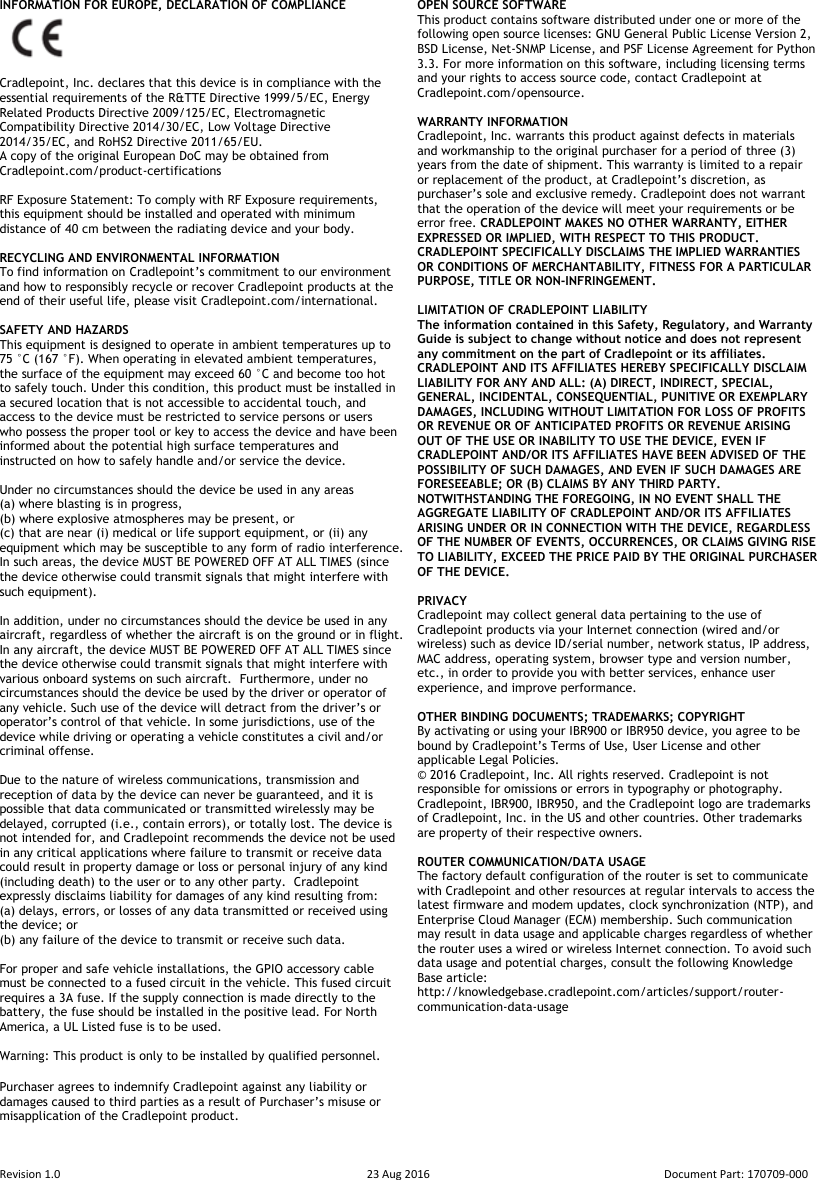  Revision 1.0  23 Aug 2016  Document Part: 170709-000  INFORMATION FOR EUROPE, DECLARATION OF COMPLIANCE     Cradlepoint, Inc. declares that this device is in compliance with the essential requirements of the R&amp;TTE Directive 1999/5/EC, Energy Related Products Directive 2009/125/EC, Electromagnetic Compatibility Directive 2014/30/EC, Low Voltage Directive 2014/35/EC, and RoHS2 Directive 2011/65/EU. A copy of the original European DoC may be obtained from Cradlepoint.com/product-certifications   RF Exposure Statement: To comply with RF Exposure requirements, this equipment should be installed and operated with minimum distance of 40 cm between the radiating device and your body.  RECYCLING AND ENVIRONMENTAL INFORMATION  To find information on Cradlepoint’s commitment to our environment and how to responsibly recycle or recover Cradlepoint products at the end of their useful life, please visit Cradlepoint.com/international.  SAFETY AND HAZARDS  This equipment is designed to operate in ambient temperatures up to 75 °C (167 °F). When operating in elevated ambient temperatures, the surface of the equipment may exceed 60 °C and become too hot to safely touch. Under this condition, this product must be installed in a secured location that is not accessible to accidental touch, and access to the device must be restricted to service persons or users who possess the proper tool or key to access the device and have been informed about the potential high surface temperatures and instructed on how to safely handle and/or service the device.  Under no circumstances should the device be used in any areas  (a) where blasting is in progress,  (b) where explosive atmospheres may be present, or  (c) that are near (i) medical or life support equipment, or (ii) any equipment which may be susceptible to any form of radio interference.  In such areas, the device MUST BE POWERED OFF AT ALL TIMES (since the device otherwise could transmit signals that might interfere with such equipment).   In addition, under no circumstances should the device be used in any aircraft, regardless of whether the aircraft is on the ground or in flight. In any aircraft, the device MUST BE POWERED OFF AT ALL TIMES since the device otherwise could transmit signals that might interfere with various onboard systems on such aircraft.  Furthermore, under no circumstances should the device be used by the driver or operator of any vehicle. Such use of the device will detract from the driver’s or operator’s control of that vehicle. In some jurisdictions, use of the device while driving or operating a vehicle constitutes a civil and/or criminal offense.  Due to the nature of wireless communications, transmission and reception of data by the device can never be guaranteed, and it is possible that data communicated or transmitted wirelessly may be delayed, corrupted (i.e., contain errors), or totally lost. The device is not intended for, and Cradlepoint recommends the device not be used in any critical applications where failure to transmit or receive data could result in property damage or loss or personal injury of any kind (including death) to the user or to any other party.  Cradlepoint expressly disclaims liability for damages of any kind resulting from:  (a) delays, errors, or losses of any data transmitted or received using the device; or  (b) any failure of the device to transmit or receive such data.  For proper and safe vehicle installations, the GPIO accessory cable must be connected to a fused circuit in the vehicle. This fused circuit requires a 3A fuse. If the supply connection is made directly to the battery, the fuse should be installed in the positive lead. For North America, a UL Listed fuse is to be used.  Warning: This product is only to be installed by qualified personnel.  Purchaser agrees to indemnify Cradlepoint against any liability or damages caused to third parties as a result of Purchaser’s misuse or misapplication of the Cradlepoint product.   OPEN SOURCE SOFTWARE This product contains software distributed under one or more of the following open source licenses: GNU General Public License Version 2, BSD License, Net-SNMP License, and PSF License Agreement for Python 3.3. For more information on this software, including licensing terms and your rights to access source code, contact Cradlepoint at Cradlepoint.com/opensource.  WARRANTY INFORMATION Cradlepoint, Inc. warrants this product against defects in materials and workmanship to the original purchaser for a period of three (3) years from the date of shipment. This warranty is limited to a repair or replacement of the product, at Cradlepoint’s discretion, as purchaser’s sole and exclusive remedy. Cradlepoint does not warrant that the operation of the device will meet your requirements or be error free. CRADLEPOINT MAKES NO OTHER WARRANTY, EITHER EXPRESSED OR IMPLIED, WITH RESPECT TO THIS PRODUCT. CRADLEPOINT SPECIFICALLY DISCLAIMS THE IMPLIED WARRANTIES OR CONDITIONS OF MERCHANTABILITY, FITNESS FOR A PARTICULAR PURPOSE, TITLE OR NON-INFRINGEMENT.  LIMITATION OF CRADLEPOINT LIABILITY  The information contained in this Safety, Regulatory, and Warranty Guide is subject to change without notice and does not represent any commitment on the part of Cradlepoint or its affiliates. CRADLEPOINT AND ITS AFFILIATES HEREBY SPECIFICALLY DISCLAIM LIABILITY FOR ANY AND ALL: (A) DIRECT, INDIRECT, SPECIAL, GENERAL, INCIDENTAL, CONSEQUENTIAL, PUNITIVE OR EXEMPLARY DAMAGES, INCLUDING WITHOUT LIMITATION FOR LOSS OF PROFITS OR REVENUE OR OF ANTICIPATED PROFITS OR REVENUE ARISING OUT OF THE USE OR INABILITY TO USE THE DEVICE, EVEN IF CRADLEPOINT AND/OR ITS AFFILIATES HAVE BEEN ADVISED OF THE POSSIBILITY OF SUCH DAMAGES, AND EVEN IF SUCH DAMAGES ARE FORESEEABLE; OR (B) CLAIMS BY ANY THIRD PARTY. NOTWITHSTANDING THE FOREGOING, IN NO EVENT SHALL THE AGGREGATE LIABILITY OF CRADLEPOINT AND/OR ITS AFFILIATES ARISING UNDER OR IN CONNECTION WITH THE DEVICE, REGARDLESS OF THE NUMBER OF EVENTS, OCCURRENCES, OR CLAIMS GIVING RISE TO LIABILITY, EXCEED THE PRICE PAID BY THE ORIGINAL PURCHASER OF THE DEVICE.  PRIVACY  Cradlepoint may collect general data pertaining to the use of Cradlepoint products via your Internet connection (wired and/or wireless) such as device ID/serial number, network status, IP address, MAC address, operating system, browser type and version number, etc., in order to provide you with better services, enhance user experience, and improve performance.  OTHER BINDING DOCUMENTS; TRADEMARKS; COPYRIGHT By activating or using your IBR900 or IBR950 device, you agree to be bound by Cradlepoint’s Terms of Use, User License and other applicable Legal Policies. ©  2016 Cradlepoint, Inc. All rights reserved. Cradlepoint is not responsible for omissions or errors in typography or photography. Cradlepoint, IBR900, IBR950, and the Cradlepoint logo are trademarks of Cradlepoint, Inc. in the US and other countries. Other trademarks are property of their respective owners.  ROUTER COMMUNICATION/DATA USAGE The factory default configuration of the router is set to communicate with Cradlepoint and other resources at regular intervals to access the latest firmware and modem updates, clock synchronization (NTP), and Enterprise Cloud Manager (ECM) membership. Such communication may result in data usage and applicable charges regardless of whether the router uses a wired or wireless Internet connection. To avoid such data usage and potential charges, consult the following Knowledge Base article: http://knowledgebase.cradlepoint.com/articles/support/router-communication-data-usage  