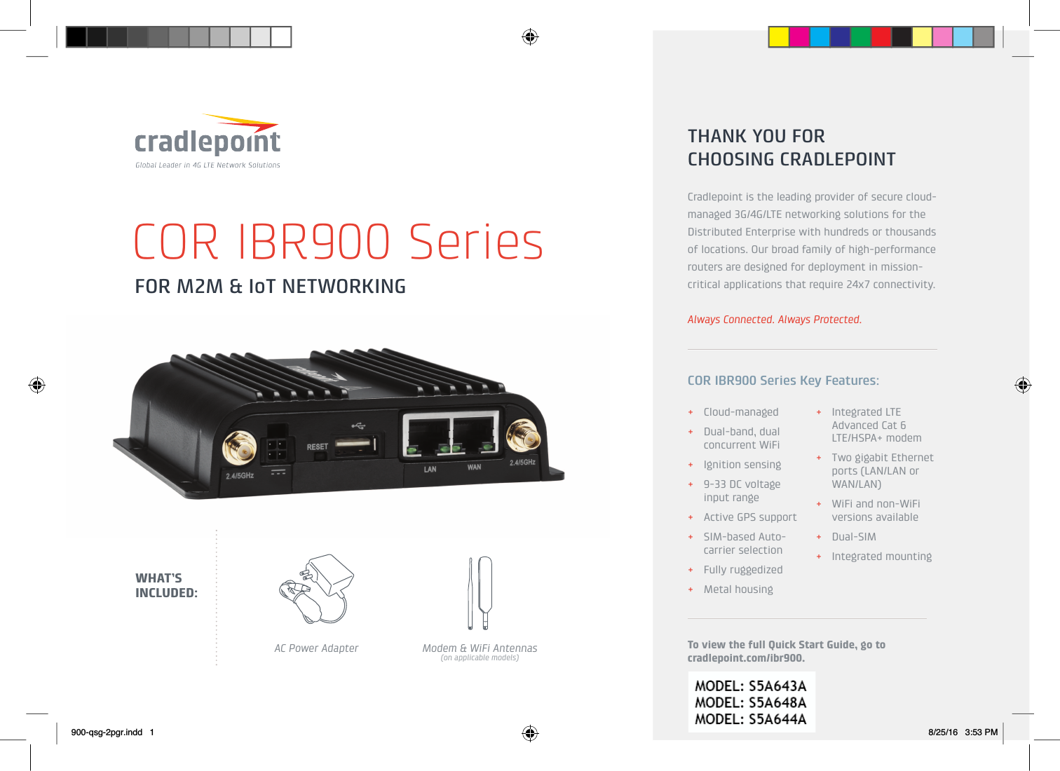 FOR M2M &amp; IoT NETWORKINGCOR IBR900 Series+Cloud-managed+Dual-band, dual concurrent WiFi+Ignition sensing+9-33 DC voltage input range+Active GPS support+SIM-based Auto-carrier selection+Fully ruggedized+Metal housing+Integrated LTE Advanced Cat 6 LTE/HSPA+ modem+Two gigabit Ethernet ports (LAN/LAN or WAN/LAN)+WiFi and non-WiFi versions available+Dual-SIM+Integrated mountingTHANK YOU FOR CHOOSING CRADLEPOINTCradlepoint is the leading provider of secure cloud-managed 3G/4G/LTE networking solutions for the Distributed Enterprise with hundreds or thousands of locations. Our broad family of high-performance routers are designed for deployment in mission-critical applications that require 24x7 connectivity.Always Connected. Always Protected.COR IBR900 Series Key Features:To view the full Quick Start Guide, go to cradlepoint.com/ibr900.AC Power Adapter Modem &amp; WiFi Antennas(on applicable models)WHAT’S INCLUDED:900-qsg-2pgr.indd   1 8/25/16   3:53 PM