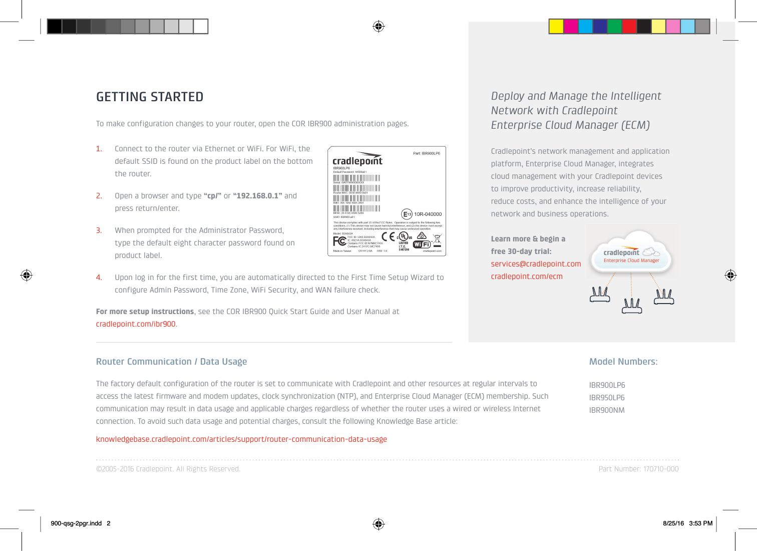 ©2005-2016 Cradlepoint. All Rights Reserved. Part Number: 170710-000GETTING STARTEDTo make configuration changes to your router, open the COR IBR900 administration pages.1. Connect to the router via Ethernet or WiFi. For WiFi, the default SSID is found on the product label on the bottom  ofthe router.2. Open a browser and type “cp/” or “192.168.0.1” and press return/enter.3. When prompted for the Administrator Password, type the default eight character password found on  theproduct label. 4. Upon log in for the first time, you are automatically directed to the First Time Setup Wizard to configure Admin Password, Time Zone, WiFi Security, and WAN failure check.For more setup instructions, see the COR IBR900 Quick Start Guide and User Manual atcradlepoint.com/ibr900.Router Communication / Data UsageThe factory default configuration of the router is set to communicate with Cradlepoint and other resources at regular intervals to access the latest firmware and modem updates, clock synchronization (NTP), and Enterprise Cloud Manager (ECM) membership. Such communication may result in data usage and applicable charges regardless of whether the router uses a wired or wireless Internet connection. To avoid such data usage and potential charges, consult the following Knowledge Base article:knowledgebase.cradlepoint.com/articles/support/router-communication-data-usageDeploy and Manage the Intelligent Network with Cradlepoint Enterprise Cloud Manager (ECM)Cradlepoint’s network management and application platform, Enterprise Cloud Manager, integrates cloud management with your Cradlepoint devices to improve productivity, increase reliability, reduce costs, and enhance the intelligence of your network and business operations.Learn more &amp; begin a free 30-day trial:services@cradlepoint.comcradlepoint.com/ecmIBR900LP6IBR950LP6IBR900NMModel Numbers:900-qsg-2pgr.indd   2 8/25/16   3:53 PM