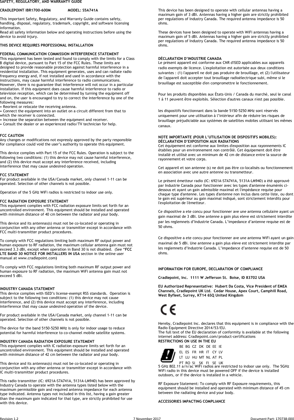 Revision 1.2  7 November 2017  Document Part: 170738-000  SAFETY, REGULATORY, AND WARRANTY GUIDE  CRADLEPOINT IBR1700-600M  MODEL: S5A741A  This important Safety, Regulatory, and Warranty Guide contains safety, handling, disposal, regulatory, trademark, copyright, and software licensing information.  Read all safety information below and operating instructions before using the device to avoid injury.  THIS DEVICE REQUIRES PROFESSIONAL INSTALLATION  FEDERAL COMMUNICATION COMMISSION INTERFERENCE STATEMENT  This equipment has been tested and found to comply with the limits for a Class B digital device, pursuant to Part 15 of the FCC Rules. These limits are designed to provide reasonable protection against harmful interference in a residential installation. This equipment generates, uses and can radiate radio frequency energy and, if not installed and used in accordance with the instructions, may cause harmful interference to radio communications.  However, there is no guarantee that interference will not occur in a particular installation. If this equipment does cause harmful interference to radio or television reception, which can be determined by turning the equipment off and on, the user is encouraged to try to correct the interference by one of the following measures: • Reorient or relocate the receiving antenna. • Connect the equipment into an outlet on a circuit different from that to which the receiver is connected. • Increase the separation between the equipment and receiver. • Consult the dealer or an experienced radio/TV technician for help. FCC CAUTION Any changes or modifications not expressly approved by the party responsible for compliance could void the user’s authority to operate this equipment.  This device complies with Part 15 of the FCC Rules. Operation is subject to the following two conditions: (1) this device may not cause harmful interference, and (2) this device must accept any interference received, including interference that may cause undesired operation.  FCC STATEMENT For product available in the USA/Canada market, only channel 1-11 can be operated. Selection of other channels is not possible.   Operation of the 5 GHz WiFi radios is restricted to indoor use only.  FCC RADIATION EXPOSURE STATEMENT This equipment complies with FCC radiation exposure limits set forth for an uncontrolled environment. This equipment should be installed and operated with minimum distance of 40 cm between the radiator and your body.  This device and its antennas(s) must not be co-located or operating in conjunction with any other antenna or transmitter except in accordance with FCC multi-transmitter product procedures.  To comply with FCC regulations limiting both maximum RF output power and human exposure to RF radiation, the maximum cellular antenna gain must not exceed 3.3 dBi, except when operation in Band 30 is not disabled.  (See “FCC LTE BAND 30 NOTICE FOR INSTALLERS IN USA section in the online user manual at www.cradlepoint.com)  To comply with FCC regulations limiting both maximum RF output power and human exposure to RF radiation, the maximum WiFi antenna gain must not exceed 5 dBi.    INDUSTRY CANADA STATEMENT This device complies with ISED’s license-exempt RSS standards.  Operation is subject to the following two conditions: (1) this device may not cause interference, and (2) this device must accept any interference, including interference that may cause undesired operation of the device.  For product available in the USA/Canada market, only channel 1-11 can be operated. Selection of other channels is not possible.  The device for the band 5150-5250 MHz is only for indoor usage to reduce potential for harmful interference to co-channel mobile satellite systems.  INDUSTRY CANADA RADIATION EXPOSURE STATEMENT This equipment complies with IC radiation exposure limits set forth for an uncontrolled environment. This equipment should be installed and operated with minimum distance of 42 cm between the radiator and your body.  This device and its antennas(s) must not be co-located or operating in conjunction with any other antenna or transmitter except in accordance with IC multi-transmitter product procedures.  This radio transmitter (IC: 6921A-S7A741A, 5131A-LM940) has been approved by Industry Canada to operate with the antenna types listed below with the maximum permissible gain and required antenna impedance for each antenna type indicated. Antenna types not included in this list, having a gain greater than the maximum gain indicated for that type, are strictly prohibited for use with this device.   This device has been designed to operate with cellular antennas having a maximum gain of 3 dBi. Antennas having a higher gain are strictly prohibited per regulations of Industry Canada. The required antenna impedance is 50 ohms.  These devices have been designed to operate with WiFi antennas having a maximum gain of 5 dBi. Antennas having a higher gain are strictly prohibited per regulations of Industry Canada. The required antenna impedance is 50 ohms.   DÉCLARATION D’INDUSTRIE CANADA Le présent appareil est conforme aux CNR d&apos;ISED applicables aux appareils radio exempts de licence. L&apos;exploitation est autorisée aux deux conditions suivantes : (1) l&apos;appareil ne doit pas produire de brouillage, et (2) l&apos;utilisateur de l&apos;appareil doit accepter tout brouillage radioélectrique subi, même si le brouillage est susceptible d&apos;en compromettre le fonctionnement. Pour les produits disponibles aux États-Unis / Canada du marché, seul le canal 1 à 11 peuvent être exploités. Sélection d&apos;autres canaux n&apos;est pas possible. les dispositifs fonctionnant dans la bande 5150-5250 MHz sont réservés uniquement pour une utilisation à l’intérieur afin de réduire les risques de brouillage préjudiciable aux systèmes de satellites mobiles utilisant les mêmes canaux. NOTE IMPORTANTE (POUR L’UTILISATION DE DISPOSITIFS MOBILES): DÉCLARATION D’EXPOSITION AUX RADIATIONS Cet équipement est conforme aux limites d&apos;exposition aux rayonnements IC établies pour un environnement non contrôlé. Cet équipement doit être installé et utilisé avec un minimum de 42 cm de distance entre la source de rayonnement et votre corps.  Cet appareil et son antenne (s) ne doit pas être co-localisés ou fonctionnement en association avec une autre antenne ou transmetteur.  Le présent émetteur radio (IC: 6921A-S7A741A, 5131A-LM940) a été approuvé par Industrie Canada pour fonctionner avec les types d&apos;antenne énumérés ci-dessous et ayant un gain admissible maximal et l&apos;impédance requise pour chaque type d&apos;antenne. Les types d&apos;antenne non inclus dans cette liste, ou dont le gain est supérieur au gain maximal indiqué, sont strictement interdits pour l&apos;exploitation de l&apos;émetteur.  Ce dispositive a ete concu pour fonctionner ave une antenna cellulaire ayant un gain maximal de 3 dBi. Une antenne a gain plus eleve est strictement interdite par les reglemnets d’Industrie Canada. L’impedance d’antenne requise est de 50 ohms. Ce dispositive a ete concu pour fonctionner ave une antenna WiFi ayant un gain maximal de 5 dBi. Une antenne a gain plus eleve est strictement interdite par les reglemnets d’Industrie Canada. L’impedance d’antenne requise est de 50 ohms.  INFORMATION FOR EUROPE, DECLARATION OF COMPLIANCE   Cradlepoint, Inc.  1111 W Jefferson St.  Boise, ID 83702 USA  EU Authorized Representative:  Hubert Da Costa, Vice President of EMEA Channels, Cradlepoint UK Ltd.  Cedar House, Apex Court, Camphill Road, West Byfleet, Surrey, KT14 6SQ United Kingdom       Hereby, Cradlepoint Inc. declares that this equipment is in compliance with the Radio Equipment Directive 2014/53/EU. The full text of the EU declaration of conformity is available at the following internet address: Cradlepoint.com/product-certifications  RESTRICTIONS ON USE IN THE EU   5 GHz 802.11 a/n/ac WiFi radios are restricted to indoor use only.  The 5GHz WiFi radio in this device must be powered OFF if the device is installed outdoors, or if the device is installed in a vehicle.   RF Exposure Statement: To comply with RF Exposure requirements, this equipment should be installed and operated with minimum distance of 45 cm between the radiating device and your body.  ACCESSORIES IMPACTING COMPLIANCE BE BG CZ DK DE EE IEEL ES FR HR IT CY LVLT LU HU MT NL AT PLPTROSISKFISEUK