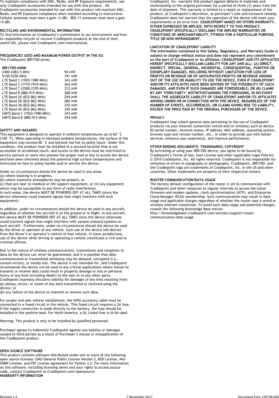 Revision 1.2  7 November 2017  Document Part: 170738-000  To maintain compliance with EMC, Radio, and RF Exposure requirements, use only Cradlepoint accessories intended for use with this product.  All Cradlepoint accessories intended for use with this product will maintain EMC, Radio, and RF Exposure compliance when installed according to instructions.  Cellular antennas must have a gain &lt;3 dBi.  802.11 antennas must have a gain &lt;5 dBi.  RECYCLING AND ENVIRONMENTAL INFORMATION  To find information on Cradlepoint’s commitment to our environment and how to responsibly recycle or recover Cradlepoint products at the end of their useful life, please visit Cradlepoint.com/international.   FREQUENCIES USED AND MAXIMUM POWER OUTPUT IN THE EU The Cradlepoint IBR1700 series     IBR1700-600M   2400-2483.5 MHz:     94 mW   5150-5250 MHz:     191 mW   LTE Band 1 (1920-1980 MHz)   343 mW   LTE Band 3 (1710-1910 MHz)   364 mW   LTE Band 7 (2500-2570 MHz)  312 mW   LTE Band 8 (880-915 MHz)  288 mW   LTE Band 20 (832-862 MHz)  294 mW   LTE Band 28 (832-862 MHz)  286 mW   LTE Band 38 (832-862 MHz)  335 mW   LTE Band 40 (832-862 MHz)  345 mW   UMTS Band 1 (1920-1980 MHz)  343 mW   UMTS Band 8 (880-915 MHz)  294 mW   SAFETY AND HAZARDS  This equipment is designed to operate in ambient temperatures up to 60 °C (140 °F). When operating in elevated ambient temperatures, the surface of the equipment may exceed 60 °C and become too hot to safely touch. Under this condition, this product must be installed in a secured location that is not accessible to accidental touch, and access to the device must be restricted to service persons or users who possess the proper tool or key to access the device and have been informed about the potential high surface temperatures and instructed on how to safely handle and/or service the device.  Under no circumstances should the device be used in any areas  (a) where blasting is in progress,  (b) where explosive atmospheres may be present, or  (c) that are near (i) medical or life support equipment, or (ii) any equipment which may be susceptible to any form of radio interference.  In such areas, the device MUST BE POWERED OFF AT ALL TIMES (since the device otherwise could transmit signals that might interfere with such equipment).   In addition, under no circumstances should the device be used in any aircraft, regardless of whether the aircraft is on the ground or in flight. In any aircraft, the device MUST BE POWERED OFF AT ALL TIMES since the device otherwise could transmit signals that might interfere with various onboard systems on such aircraft.  Furthermore, under no circumstances should the device be used by the driver or operator of any vehicle. Such use of the device will detract from the driver’s or operator’s control of that vehicle. In some jurisdictions, use of the device while driving or operating a vehicle constitutes a civil and/or criminal offense.  Due to the nature of wireless communications, transmission and reception of data by the device can never be guaranteed, and it is possible that data communicated or transmitted wirelessly may be delayed, corrupted (i.e., contain errors), or totally lost. The device is not intended for, and Cradlepoint recommends the device not be used in any critical applications where failure to transmit or receive data could result in property damage or loss or personal injury of any kind (including death) to the user or to any other party.  Cradlepoint expressly disclaims liability for damages of any kind resulting from:  (a) delays, errors, or losses of any data transmitted or received using the device; or  (b) any failure of the device to transmit or receive such data.  For proper and safe vehicle installations, the GPIO accessory cable must be connected to a fused circuit in the vehicle. This fused circuit requires a 3A fuse. If the supply connection is made directly to the battery, the fuse should be installed in the positive lead. For North America, a UL Listed fuse is to be used.  Warning: This product is only to be installed by qualified personnel.  Purchaser agrees to indemnify Cradlepoint against any liability or damages caused to third parties as a result of Purchaser’s misuse or misapplication of the Cradlepoint product.   OPEN SOURCE SOFTWARE This product contains software distributed under one or more of the following open source licenses: GNU General Public License Version 2, BSD License, Net-SNMP License, and PSF License Agreement for Python 3.3. For more information on this software, including licensing terms and your rights to access source code, contact Cradlepoint at Cradlepoint.com/opensource. WARRANTY INFORMATION Cradlepoint, Inc. warrants this product against defects in materials and workmanship to the original purchaser for a period of three (3) years from the date of shipment. This warranty is limited to a repair or replacement of the product, at Cradlepoint’s discretion, as purchaser’s sole and exclusive remedy. Cradlepoint does not warrant that the operation of the device will meet your requirements or be error free. CRADLEPOINT MAKES NO OTHER WARRANTY, EITHER EXPRESSED OR IMPLIED, WITH RESPECT TO THIS PRODUCT. CRADLEPOINT SPECIFICALLY DISCLAIMS THE IMPLIED WARRANTIES OR CONDITIONS OF MERCHANTABILITY, FITNESS FOR A PARTICULAR PURPOSE, TITLE OR NON-INFRINGEMENT.  LIMITATION OF CRADLEPOINT LIABILITY  The information contained in this Safety, Regulatory, and Warranty Guide is subject to change without notice and does not represent any commitment on the part of Cradlepoint or its affiliates. CRADLEPOINT AND ITS AFFILIATES HEREBY SPECIFICALLY DISCLAIM LIABILITY FOR ANY AND ALL: (A) DIRECT, INDIRECT, SPECIAL, GENERAL, INCIDENTAL, CONSEQUENTIAL, PUNITIVE OR EXEMPLARY DAMAGES, INCLUDING WITHOUT LIMITATION FOR LOSS OF PROFITS OR REVENUE OR OF ANTICIPATED PROFITS OR REVENUE ARISING OUT OF THE USE OR INABILITY TO USE THE DEVICE, EVEN IF CRADLEPOINT AND/OR ITS AFFILIATES HAVE BEEN ADVISED OF THE POSSIBILITY OF SUCH DAMAGES, AND EVEN IF SUCH DAMAGES ARE FORESEEABLE; OR (B) CLAIMS BY ANY THIRD PARTY. NOTWITHSTANDING THE FOREGOING, IN NO EVENT SHALL THE AGGREGATE LIABILITY OF CRADLEPOINT AND/OR ITS AFFILIATES ARISING UNDER OR IN CONNECTION WITH THE DEVICE, REGARDLESS OF THE NUMBER OF EVENTS, OCCURRENCES, OR CLAIMS GIVING RISE TO LIABILITY, EXCEED THE PRICE PAID BY THE ORIGINAL PURCHASER OF THE DEVICE.  PRIVACY  Cradlepoint may collect general data pertaining to the use of Cradlepoint products via your Internet connection (wired and/or wireless) such as device ID/serial number, network status, IP address, MAC address, operating system, browser type and version number, etc., in order to provide you with better services, enhance user experience, and improve performance.  OTHER BINDING DOCUMENTS; TRADEMARKS; COPYRIGHT By activating or using your IBR1700 device, you agree to be bound by Cradlepoint’s Terms of Use, User License and other applicable Legal Policies. © 2016 Cradlepoint, Inc. All rights reserved. Cradlepoint is not responsible for omissions or errors in typography or photography. Cradlepoint, IBR1700, and the Cradlepoint logo are trademarks of Cradlepoint, Inc. in the US and other countries. Other trademarks are property of their respective owners.  ROUTER COMMUNICATION/DATA USAGE The factory default configuration of the router is set to communicate with Cradlepoint and other resources at regular intervals to access the latest firmware and modem updates, clock synchronization (NTP), and Enterprise Cloud Manager (ECM) membership. Such communication may result in data usage and applicable charges regardless of whether the router uses a wired or wireless Internet connection. To avoid such data usage and potential charges, consult the following Knowledge Base article: http://knowledgebase.cradlepoint.com/articles/support/router-communication-data-usage  