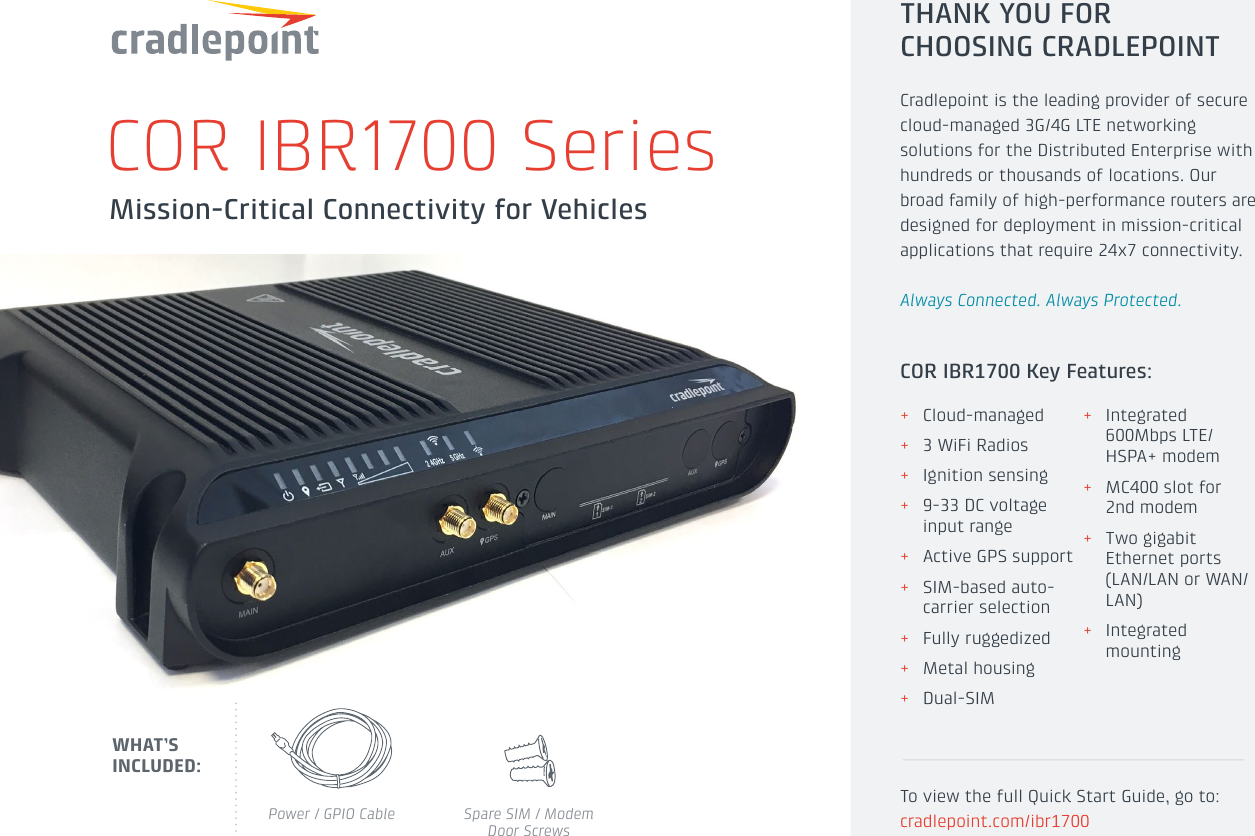 Mission-Critical Connectivity for VehiclesCOR IBR1700 SeriesPower / GPIO Cable Spare SIM / Modem Door ScrewsWHAT’S INCLUDED: + Cloud-managed + 3 WiFi Radios + Ignition sensing + 9-33 DC voltage  input range + Active GPS support + SIM-based auto-carrier selection + Fully ruggedized + Metal housing + Dual-SIM + Integrated 600Mbps LTE/HSPA+ modem + MC400 slot for 2nd modem + Two gigabit Ethernet ports (LAN/LAN or WAN/LAN) + Integrated mountingTHANK YOU FOR CHOOSING CRADLEPOINTCradlepoint is the leading provider of secure cloud-managed 3G/4G LTE networking solutions for the Distributed Enterprise with hundreds or thousands of locations. Our broad family of high-performance routers are designed for deployment in mission-critical applications that require 24x7 connectivity.Always Connected. Always Protected.To view the full Quick Start Guide, go to: cradlepoint.com/ibr1700COR IBR1700 Key Features: