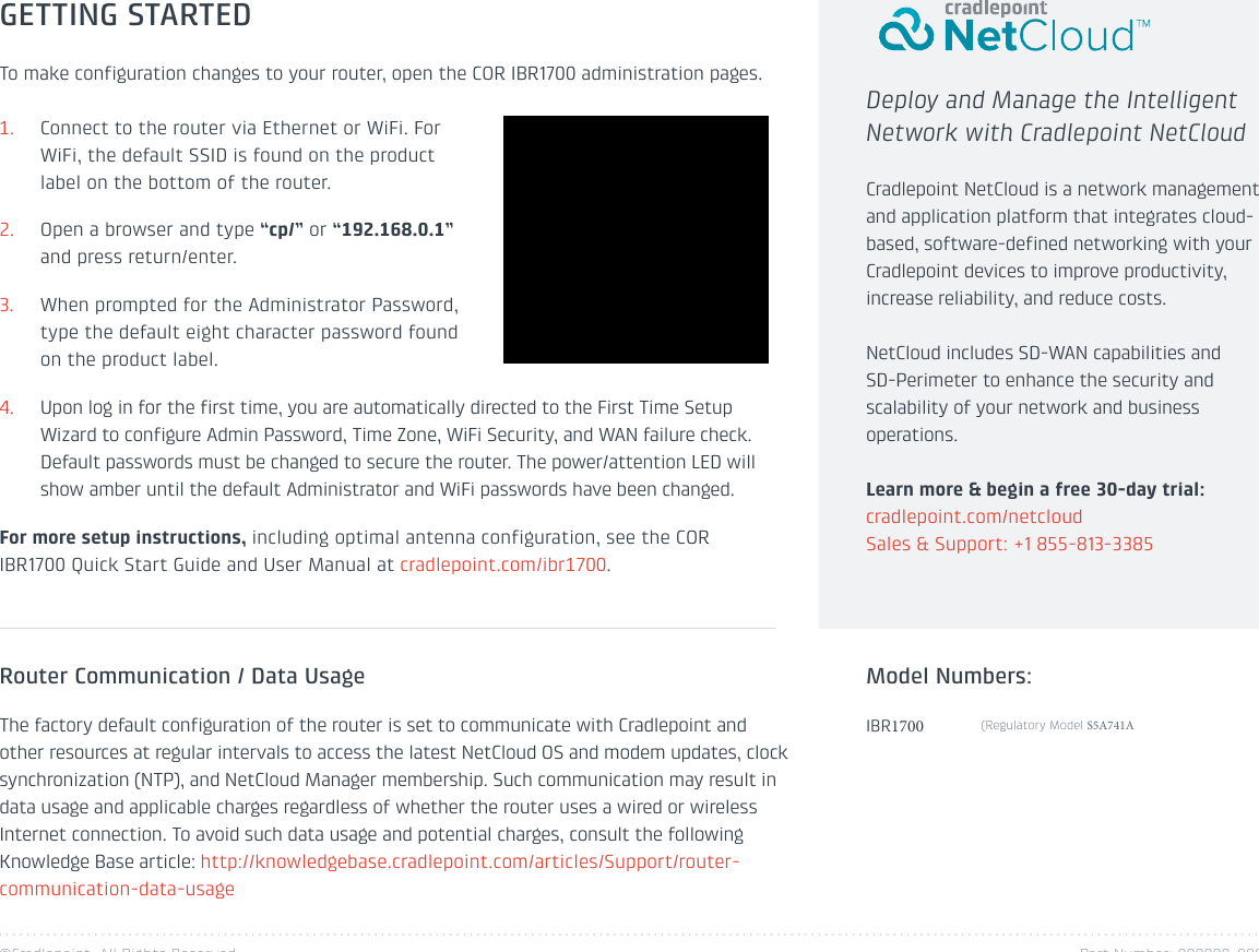 ©Cradlepoint. All Rights Reserved. Part Number: 000000-000GETTING STARTEDTo make configuration changes to your router, open the COR IBR1700 administration pages.1. Connect to the router via Ethernet or WiFi. ForWiFi, the default SSID is found on the productlabel on the bottom of the router.2. Open a browser and type “cp/” or “192.168.0.1”and press return/enter.3. When prompted for the Administrator Password,type the default eight character password foundon the product label.4. Upon log in for the first time, you are automatically directed to the First Time SetupWizard to configure Admin Password, Time Zone, WiFi Security, and WAN failure check.Default passwords must be changed to secure the router. The power/attention LED willshow amber until the default Administrator and WiFi passwords have been changed.For more setup instructions, including optimal antenna configuration, see the COR IBR1700 Quick Start Guide and User Manual at cradlepoint.com/ibr1700.Router Communication / Data UsageThe factory default configuration of the router is set to communicate with Cradlepoint and other resources at regular intervals to access the latest NetCloud OS and modem updates, clock synchronization (NTP), and NetCloud Manager membership. Such communication may result in data usage and applicable charges regardless of whether the router uses a wired or wireless Internet connection. To avoid such data usage and potential charges, consult the following Knowledge Base article: http://knowledgebase.cradlepoint.com/articles/Support/router-communication-data-usageDeploy and Manage the Intelligent Network with Cradlepoint NetCloudCradlepoint NetCloud is a network management and application platform that integrates cloud-based, software-defined networking with your Cradlepoint devices to improve productivity, increase reliability, and reduce costs. NetCloud includes SD-WAN capabilities and SD-Perimeter to enhance the security and scalability of your network and business operations.Learn more &amp; begin a free 30-day trial: cradlepoint.com/netcloudSales &amp; Support: +1 855-813-3385IBR1700Model Numbers:(Regulatory Model S5A741A 