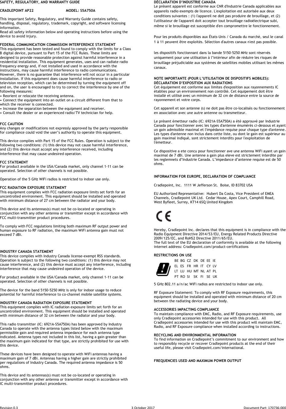 Revision 0.3  3 October 2017  Document Part: 170736-000  SAFETY, REGULATORY, AND WARRANTY GUIDE  CRADLEPOINT AP22    MODEL: S5A750A  This important Safety, Regulatory, and Warranty Guide contains safety, handling, disposal, regulatory, trademark, copyright, and software licensing information.  Read all safety information below and operating instructions before using the device to avoid injury.  FEDERAL COMMUNICATION COMMISSION INTERFERENCE STATEMENT  This equipment has been tested and found to comply with the limits for a Class B digital device, pursuant to Part 15 of the FCC Rules. These limits are designed to provide reasonable protection against harmful interference in a residential installation. This equipment generates, uses and can radiate radio frequency energy and, if not installed and used in accordance with the instructions, may cause harmful interference to radio communications.  However, there is no guarantee that interference will not occur in a particular installation. If this equipment does cause harmful interference to radio or television reception, which can be determined by turning the equipment off and on, the user is encouraged to try to correct the interference by one of the following measures: • Reorient or relocate the receiving antenna. • Connect the equipment into an outlet on a circuit different from that to which the receiver is connected. • Increase the separation between the equipment and receiver. • Consult the dealer or an experienced radio/TV technician for help. FCC CAUTION Any changes or modifications not expressly approved by the party responsible for compliance could void the user’s authority to operate this equipment.  This device complies with Part 15 of the FCC Rules. Operation is subject to the following two conditions: (1) this device may not cause harmful interference, and (2) this device must accept any interference received, including interference that may cause undesired operation.  FCC STATEMENT For product available in the USA/Canada market, only channel 1-11 can be operated. Selection of other channels is not possible.   Operation of the 5 GHz WiFi radios is restricted to indoor use only.  FCC RADIATION EXPOSURE STATEMENT This equipment complies with FCC radiation exposure limits set forth for an uncontrolled environment. This equipment should be installed and operated with minimum distance of 27 cm between the radiator and your body.  This device and its antennas(s) must not be co-located or operating in conjunction with any other antenna or transmitter except in accordance with FCC multi-transmitter product procedures.  To comply with FCC regulations limiting both maximum RF output power and human exposure to RF radiation, the maximum WiFi antenna gain must not exceed 7 dBi.     INDUSTRY CANADA STATEMENT This device complies with Industry Canada license-exempt RSS standards.  Operation is subject to the following two conditions: (1) this device may not cause interference, and (2) this device must accept any interference, including interference that may cause undesired operation of the device.  For product available in the USA/Canada market, only channel 1-11 can be operated. Selection of other channels is not possible.  The device for the band 5150-5250 MHz is only for indoor usage to reduce potential for harmful interference to co-channel mobile satellite systems.  INDUSTRY CANADA RADIATION EXPOSURE STATEMENT This equipment complies with IC radiation exposure limits set forth for an uncontrolled environment. This equipment should be installed and operated with minimum distance of 32 cm between the radiator and your body.  This radio transmitter (IC: 6921A-S5A750A) has been approved by Industry Canada to operate with the antenna types listed below with the maximum permissible gain and required antenna impedance for each antenna type indicated. Antenna types not included in this list, having a gain greater than the maximum gain indicated for that type, are strictly prohibited for use with this device.  These devices have been designed to operate with WiFi antennas having a maximum gain of 7 dBi. Antennas having a higher gain are strictly prohibited per regulations of Industry Canada. The required antenna impedance is 50 ohms.  This device and its antennas(s) must not be co-located or operating in conjunction with any other antenna or transmitter except in accordance with IC multi-transmitter product procedures.   DÉCLARATION D’INDUSTRIE CANADA Le présent appareil est conforme aux CNR d&apos;Industrie Canada applicables aux appareils radio exempts de licence. L&apos;exploitation est autorisée aux deux conditions suivantes : (1) l&apos;appareil ne doit pas produire de brouillage, et (2) l&apos;utilisateur de l&apos;appareil doit accepter tout brouillage radioélectrique subi, même si le brouillage est susceptible d&apos;en compromettre le fonctionnement. Pour les produits disponibles aux États-Unis / Canada du marché, seul le canal 1 à 11 peuvent être exploités. Sélection d&apos;autres canaux n&apos;est pas possible. les dispositifs fonctionnant dans la bande 5150-5250 MHz sont réservés uniquement pour une utilisation à l’intérieur afin de réduire les risques de brouillage préjudiciable aux systèmes de satellites mobiles utilisant les mêmes canaux. NOTE IMPORTANTE (POUR L’UTILISATION DE DISPOSITIFS MOBILES): DÉCLARATION D’EXPOSITION AUX RADIATIONS Cet équipement est conforme aux limites d&apos;exposition aux rayonnements IC établies pour un environnement non contrôlé. Cet équipement doit être installé et utilisé avec un minimum de 32 cm de distance entre la source de rayonnement et votre corps.  Cet appareil et son antenne (s) ne doit pas être co-localisés ou fonctionnement en association avec une autre antenne ou transmetteur.  Le présent émetteur radio (IC: 6921A-S5A750A) a été approuvé par Industrie Canada pour fonctionner avec les types d&apos;antenne énumérés ci-dessous et ayant un gain admissible maximal et l&apos;impédance requise pour chaque type d&apos;antenne. Les types d&apos;antenne non inclus dans cette liste, ou dont le gain est supérieur au gain maximal indiqué, sont strictement interdits pour l&apos;exploitation de l&apos;émetteur.  Ce dispositive a ete concu pour fonctionner ave une antenna WiFi ayant un gain maximal de 7 dBi. Une antenne a gain plus eleve est strictement interdite par les reglemnets d’Industrie Canada. L’impedance d’antenne requise est de 50 ohms.   INFORMATION FOR EUROPE, DECLARATION OF COMPLIANCE   Cradlepoint, Inc.  1111 W Jefferson St.  Boise, ID 83702 USA  EU Authorized Representative:  Hubert Da Costa, Vice President of EMEA  Channels, Cradlepoint UK Ltd.  Cedar House, Apex Court, Camphill Road,  West Byfleet, Surrey, KT14 6SQ United Kingdom       Hereby, Cradlepoint Inc. declares that this equipment is in compliance with the Radio Equipment Directive 2014/53/EU, Energy Related Products Directive 2009/125/EC, and RoHS2 Directive 2011/65/EU. The full text of the EU declaration of conformity is available at the following internet address: Cradlepoint.com/product-certifications   RESTRICTIONS ON USE   5 GHz 802.11 a/n/ac WiFi radios are restricted to indoor use only.    RF Exposure Statement: To comply with RF Exposure requirements, this equipment should be installed and operated with minimum distance of 20 cm between the radiating device and your body.  ACCESSORIES IMPACTING COMPLIANCE To maintain compliance with EMC, Radio, and RF Exposure requirements, use only Cradlepoint accessories intended for use with this product.  All Cradlepoint accessories intended for use with this product will maintain EMC, Radio, and RF Exposure compliance when installed according to instructions.    RECYCLING AND ENVIRONMENTAL INFORMATION  To find information on Cradlepoint’s commitment to our environment and how to responsibly recycle or recover Cradlepoint products at the end of their useful life, please visit Cradlepoint.com/international.   FREQUENCIES USED AND MAXIMUM POWER OUTPUT         BE BG CZ DK DE EE IEEL ES FR HR IT CY LVLT LU HU MT NL AT PLPTROSISKFISEUK