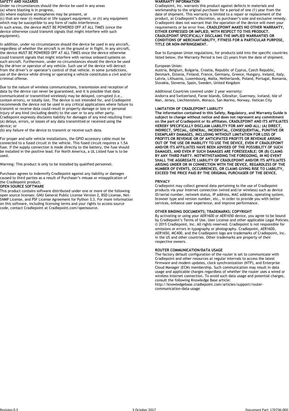 Revision 0.3  3 October 2017  Document Part: 170736-000  SAFETY AND HAZARDS  Under no circumstances should the device be used in any areas  (a) where blasting is in progress,  (b) where explosive atmospheres may be present, or  (c) that are near (i) medical or life support equipment, or (ii) any equipment which may be susceptible to any form of radio interference.  In such areas, the device MUST BE POWERED OFF AT ALL TIMES (since the device otherwise could transmit signals that might interfere with such equipment).   In addition, under no circumstances should the device be used in any aircraft, regardless of whether the aircraft is on the ground or in flight. In any aircraft, the device MUST BE POWERED OFF AT ALL TIMES since the device otherwise could transmit signals that might interfere with various onboard systems on such aircraft. Furthermore, under no circumstances should the device be used by the driver or operator of any vehicle. Such use of the device will detract from the driver’s or operator’s control of that vehicle. In some jurisdictions, use of the device while driving or operating a vehicle constitutes a civil and/or criminal offense.  Due to the nature of wireless communications, transmission and reception of data by the device can never be guaranteed, and it is possible that data communicated or transmitted wirelessly may be delayed, corrupted (i.e., contain errors), or totally lost. The device is not intended for, and Cradlepoint recommends the device not be used in any critical applications where failure to transmit or receive data could result in property damage or loss or personal injury of any kind (including death) to the user or to any other party.  Cradlepoint expressly disclaims liability for damages of any kind resulting from:  (a) delays, errors, or losses of any data transmitted or received using the device; or  (b) any failure of the device to transmit or receive such data.  For proper and safe vehicle installations, the GPIO accessory cable must be connected to a fused circuit in the vehicle. This fused circuit requires a 1.5A fuse. If the supply connection is made directly to the battery, the fuse should be installed in the positive lead. For North America, a UL Listed fuse is to be used.  Warning: This product is only to be installed by qualified personnel.  Purchaser agrees to indemnify Cradlepoint against any liability or damages caused to third parties as a result of Purchaser’s misuse or misapplication of the Cradlepoint product. OPEN SOURCE SOFTWARE This product contains software distributed under one or more of the following open source licenses: GNU General Public License Version 2, BSD License, Net-SNMP License, and PSF License Agreement for Python 3.3. For more information on this software, including licensing terms and your rights to access source code, contact Cradlepoint at Cradlepoint.com/opensource.                                            WARRANTY INFORMATION  Cradlepoint, Inc. warrants this product against defects in materials and workmanship to the original purchaser for a period of one (1) year from the date of shipment. This warranty is limited to a repair or replacement of the product, at Cradlepoint’s discretion, as purchaser’s sole and exclusive remedy. Cradlepoint does not warrant that the operation of the device will meet your requirements or be error free. CRADLEPOINT MAKES NO OTHER WARRANTY, EITHER EXPRESSED OR IMPLIED, WITH RESPECT TO THIS PRODUCT. CRADLEPOINT SPECIFICALLY DISCLAIMS THE IMPLIED WARRANTIES OR CONDITIONS OF MERCHANTABILITY, FITNESS FOR A PARTICULAR PURPOSE, TITLE OR NON-INFRINGEMENT.  Due to European Union regulations, for products sold into the specific countries listed below, the Warranty Period is two (2) years from the date of shipment.   European Union: Austria, Belgium, Bulgaria, Croatia, Republic of Cyprus, Czech Republic, Denmark, Estonia, Finland, France, Germany, Greece, Hungary, Ireland, Italy, Latvia, Lithuania, Luxembourg, Malta, Netherlands, Poland, Portugal, Romania, Slovakia, Slovenia, Spain, Sweden, United Kingdom  Additional Countries covered under 2 year warranty: Andorra and Switzerland, Faroe Islands, Gibraltar, Guernsey, Iceland, Isle of Man, Jersey, Liechtenstein, Monaco, San Marino, Norway, Vatican City  LIMITATION OF CRADLEPOINT LIABILITY  The information contained in this Safety, Regulatory, and Warranty Guide is subject to change without notice and does not represent any commitment on the part of Cradlepoint or its affiliates. CRADLEPOINT AND ITS AFFILIATES HEREBY SPECIFICALLY DISCLAIM LIABILITY FOR ANY AND ALL: (A) DIRECT, INDIRECT, SPECIAL, GENERAL, INCIDENTAL, CONSEQUENTIAL, PUNITIVE OR EXEMPLARY DAMAGES, INCLUDING WITHOUT LIMITATION FOR LOSS OF PROFITS OR REVENUE OR OF ANTICIPATED PROFITS OR REVENUE ARISING OUT OF THE USE OR INABILITY TO USE THE DEVICE, EVEN IF CRADLEPOINT AND/OR ITS AFFILIATES HAVE BEEN ADVISED OF THE POSSIBILITY OF SUCH DAMAGES, AND EVEN IF SUCH DAMAGES ARE FORESEEABLE; OR (B) CLAIMS BY ANY THIRD PARTY. NOTWITHSTANDING THE FOREGOING, IN NO EVENT SHALL THE AGGREGATE LIABILITY OF CRADLEPOINT AND/OR ITS AFFILIATES ARISING UNDER OR IN CONNECTION WITH THE DEVICE, REGARDLESS OF THE NUMBER OF EVENTS, OCCURRENCES, OR CLAIMS GIVING RISE TO LIABILITY, EXCEED THE PRICE PAID BY THE ORIGINAL PURCHASER OF THE DEVICE.  PRIVACY  Cradlepoint may collect general data pertaining to the use of Cradlepoint products via your Internet connection (wired and/or wireless) such as device ID/serial number, network status, IP address, MAC address, operating system, browser type and version number, etc., in order to provide you with better services, enhance user experience, and improve performance.  OTHER BINDING DOCUMENTS; TRADEMARKS; COPYRIGHT By activating or using your AER1600 or AER1650 device, you agree to be bound by Cradlepoint’s Terms of Use, User License and other applicable Legal Policies. © 2015 Cradlepoint, Inc. All rights reserved. Cradlepoint is not responsible for omissions or errors in typography or photography. Cradlepoint, AER1600, AER1650, MC400, and the Cradlepoint logo are trademarks of Cradlepoint, Inc. in the US and other countries. Other trademarks are property of their respective owners.  ROUTER COMMUNICATION/DATA USAGE The factory default configuration of the router is set to communicate with Cradlepoint and other resources at regular intervals to access the latest firmware and modem updates, clock synchronization (NTP), and Enterprise Cloud Manager (ECM) membership. Such communication may result in data usage and applicable charges regardless of whether the router uses a wired or wireless Internet connection. To avoid such data usage and potential charges, consult the following Knowledge Base article: http://knowledgebase.cradlepoint.com/articles/support/router-communication-data-usage  