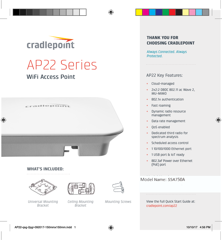 WiFi Access PointAP22 SeriesUniversal Mounting BracketCeiling Mounting BracketMounting ScrewsWHAT’S INCLUDED:AP22 Key Features:+Cloud-managed+2x2:2 DBDC 802.11 ac Wave 2, MU-MIMO +802.1x authentication+Fast roaming+Dynamic radio resource management+Data rate management+QoS enabled+Dedicated third radio for spectrum analysis+Scheduled access control +1 10/100/1000 Ethernet port+1 USB port &amp; IoT ready+802.3af Power over Ethernet (PoE) portModel Numbers:AP22-NA AP22-EUTHANK YOU FOR CHOOSING CRADLEPOINTAlways Connected. Always Protected.View the full Quick Start Guide at: cradlepoint.com/ap22AP22-qsg-2pgr-092017-150mmx150mm.indd   1 10/10/17   4:56 PM