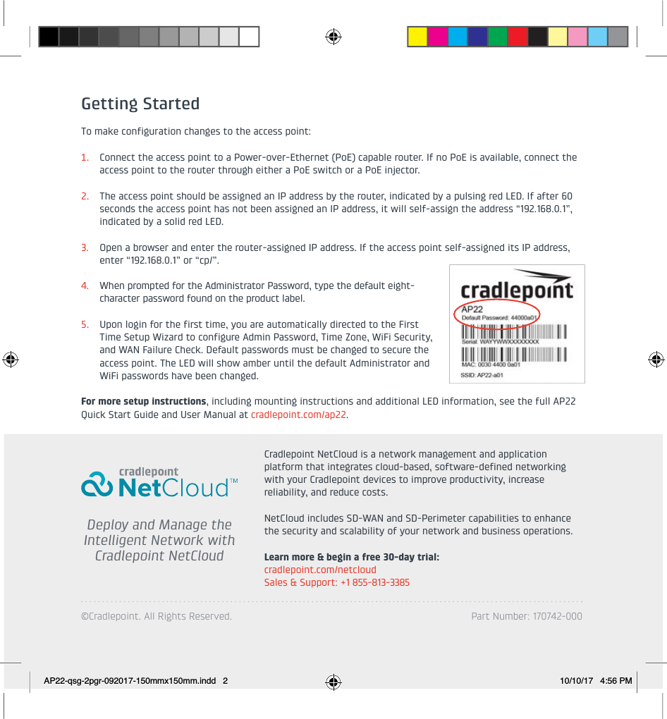 ©Cradlepoint. All Rights Reserved. Part Number: 170742-000   Deploy and Manage the Intelligent Network withCradlepoint NetCloudCradlepoint NetCloud is a network management and application platform that integrates cloud-based, software-defined networking with your Cradlepoint devices to improve productivity, increase reliability, and reduce costs. NetCloud includes SD-WAN and SD-Perimeter capabilities to enhance the security and scalability of your network and business operations.Learn more &amp; begin a free 30-day trial: cradlepoint.com/netcloudSales &amp; Support: +1 855-813-3385Getting StartedTo make configuration changes to the access point:1. Connect the access point to a Power-over-Ethernet (PoE) capable router. If no PoE is available, connect the access point to the router through either a PoE switch or a PoE injector.2. The access point should be assigned an IP address by the router, indicated by a pulsing red LED. If after 60 seconds the access point has not been assigned an IP address, it will self-assign the address “192.168.0.1”,indicated by a solid red LED. 3. Open a browser and enter the router-assigned IP address. If the access point self-assigned its IP address, enter “192.168.0.1” or “cp/”.4. When prompted for the Administrator Password, type the default eight-character password found on the product label. 5. Upon login for the first time, you are automatically directed to the First Time Setup Wizard to configure Admin Password, Time Zone, WiFi Security, and WAN Failure Check. Default passwords must be changed to secure the access point. The LED will show amber until the default Administrator and WiFi passwords have been changed.For more setup instructions, including mounting instructions and additional LED information, see the full AP22 Quick Start Guide and User Manual at cradlepoint.com/ap22.AP22-qsg-2pgr-092017-150mmx150mm.indd   2 10/10/17   4:56 PM