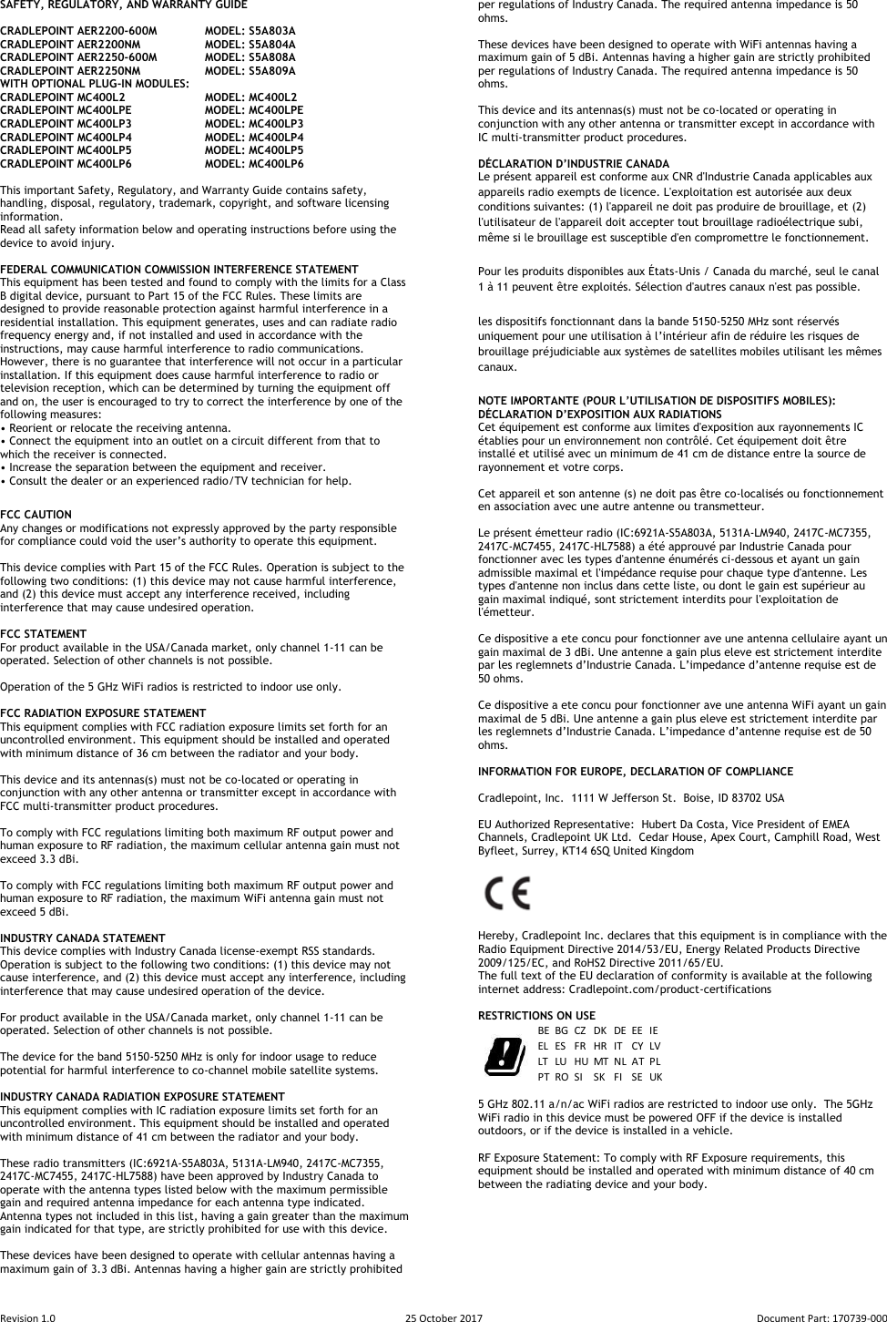 Revision 1.0  25 October 2017  Document Part: 170739-000  SAFETY, REGULATORY, AND WARRANTY GUIDE  CRADLEPOINT AER2200-600M  MODEL: S5A803A CRADLEPOINT AER2200NM  MODEL: S5A804A CRADLEPOINT AER2250-600M  MODEL: S5A808A CRADLEPOINT AER2250NM  MODEL: S5A809A WITH OPTIONAL PLUG-IN MODULES: CRADLEPOINT MC400L2    MODEL: MC400L2 CRADLEPOINT MC400LPE   MODEL: MC400LPE CRADLEPOINT MC400LP3   MODEL: MC400LP3 CRADLEPOINT MC400LP4   MODEL: MC400LP4 CRADLEPOINT MC400LP5   MODEL: MC400LP5 CRADLEPOINT MC400LP6   MODEL: MC400LP6  This important Safety, Regulatory, and Warranty Guide contains safety, handling, disposal, regulatory, trademark, copyright, and software licensing information.  Read all safety information below and operating instructions before using the device to avoid injury.  FEDERAL COMMUNICATION COMMISSION INTERFERENCE STATEMENT  This equipment has been tested and found to comply with the limits for a Class B digital device, pursuant to Part 15 of the FCC Rules. These limits are designed to provide reasonable protection against harmful interference in a residential installation. This equipment generates, uses and can radiate radio frequency energy and, if not installed and used in accordance with the instructions, may cause harmful interference to radio communications.  However, there is no guarantee that interference will not occur in a particular installation. If this equipment does cause harmful interference to radio or television reception, which can be determined by turning the equipment off and on, the user is encouraged to try to correct the interference by one of the following measures: • Reorient or relocate the receiving antenna. • Connect the equipment into an outlet on a circuit different from that to which the receiver is connected. • Increase the separation between the equipment and receiver. • Consult the dealer or an experienced radio/TV technician for help. FCC CAUTION Any changes or modifications not expressly approved by the party responsible for compliance could void the user’s authority to operate this equipment.  This device complies with Part 15 of the FCC Rules. Operation is subject to the following two conditions: (1) this device may not cause harmful interference, and (2) this device must accept any interference received, including interference that may cause undesired operation.  FCC STATEMENT For product available in the USA/Canada market, only channel 1-11 can be operated. Selection of other channels is not possible.   Operation of the 5 GHz WiFi radios is restricted to indoor use only.  FCC RADIATION EXPOSURE STATEMENT This equipment complies with FCC radiation exposure limits set forth for an uncontrolled environment. This equipment should be installed and operated with minimum distance of 36 cm between the radiator and your body.  This device and its antennas(s) must not be co-located or operating in conjunction with any other antenna or transmitter except in accordance with FCC multi-transmitter product procedures.  To comply with FCC regulations limiting both maximum RF output power and human exposure to RF radiation, the maximum cellular antenna gain must not exceed 3.3 dBi.   To comply with FCC regulations limiting both maximum RF output power and human exposure to RF radiation, the maximum WiFi antenna gain must not exceed 5 dBi.   INDUSTRY CANADA STATEMENT This device complies with Industry Canada license-exempt RSS standards.  Operation is subject to the following two conditions: (1) this device may not cause interference, and (2) this device must accept any interference, including interference that may cause undesired operation of the device.  For product available in the USA/Canada market, only channel 1-11 can be operated. Selection of other channels is not possible.  The device for the band 5150-5250 MHz is only for indoor usage to reduce potential for harmful interference to co-channel mobile satellite systems.  INDUSTRY CANADA RADIATION EXPOSURE STATEMENT This equipment complies with IC radiation exposure limits set forth for an uncontrolled environment. This equipment should be installed and operated with minimum distance of 41 cm between the radiator and your body.  These radio transmitters (IC:6921A-S5A803A, 5131A-LM940, 2417C-MC7355, 2417C-MC7455, 2417C-HL7588) have been approved by Industry Canada to operate with the antenna types listed below with the maximum permissible gain and required antenna impedance for each antenna type indicated. Antenna types not included in this list, having a gain greater than the maximum gain indicated for that type, are strictly prohibited for use with this device.  These devices have been designed to operate with cellular antennas having a maximum gain of 3.3 dBi. Antennas having a higher gain are strictly prohibited per regulations of Industry Canada. The required antenna impedance is 50 ohms.  These devices have been designed to operate with WiFi antennas having a maximum gain of 5 dBi. Antennas having a higher gain are strictly prohibited per regulations of Industry Canada. The required antenna impedance is 50 ohms.  This device and its antennas(s) must not be co-located or operating in conjunction with any other antenna or transmitter except in accordance with IC multi-transmitter product procedures.  DÉCLARATION D’INDUSTRIE CANADA Le présent appareil est conforme aux CNR d&apos;Industrie Canada applicables aux appareils radio exempts de licence. L&apos;exploitation est autorisée aux deux conditions suivantes: (1) l&apos;appareil ne doit pas produire de brouillage, et (2) l&apos;utilisateur de l&apos;appareil doit accepter tout brouillage radioélectrique subi, même si le brouillage est susceptible d&apos;en compromettre le fonctionnement. Pour les produits disponibles aux États-Unis / Canada du marché, seul le canal 1 à 11 peuvent être exploités. Sélection d&apos;autres canaux n&apos;est pas possible. les dispositifs fonctionnant dans la bande 5150-5250 MHz sont réservés uniquement pour une utilisation à l’intérieur afin de réduire les risques de brouillage préjudiciable aux systèmes de satellites mobiles utilisant les mêmes canaux. NOTE IMPORTANTE (POUR L’UTILISATION DE DISPOSITIFS MOBILES): DÉCLARATION D’EXPOSITION AUX RADIATIONS Cet équipement est conforme aux limites d&apos;exposition aux rayonnements IC établies pour un environnement non contrôlé. Cet équipement doit être installé et utilisé avec un minimum de 41 cm de distance entre la source de rayonnement et votre corps.  Cet appareil et son antenne (s) ne doit pas être co-localisés ou fonctionnement en association avec une autre antenne ou transmetteur.  Le présent émetteur radio (IC:6921A-S5A803A, 5131A-LM940, 2417C-MC7355, 2417C-MC7455, 2417C-HL7588) a été approuvé par Industrie Canada pour fonctionner avec les types d&apos;antenne énumérés ci-dessous et ayant un gain admissible maximal et l&apos;impédance requise pour chaque type d&apos;antenne. Les types d&apos;antenne non inclus dans cette liste, ou dont le gain est supérieur au gain maximal indiqué, sont strictement interdits pour l&apos;exploitation de l&apos;émetteur.  Ce dispositive a ete concu pour fonctionner ave une antenna cellulaire ayant un gain maximal de 3 dBi. Une antenne a gain plus eleve est strictement interdite par les reglemnets d’Industrie Canada. L’impedance d’antenne requise est de 50 ohms.  Ce dispositive a ete concu pour fonctionner ave une antenna WiFi ayant un gain maximal de 5 dBi. Une antenne a gain plus eleve est strictement interdite par les reglemnets d’Industrie Canada. L’impedance d’antenne requise est de 50 ohms.  INFORMATION FOR EUROPE, DECLARATION OF COMPLIANCE   Cradlepoint, Inc.  1111 W Jefferson St.  Boise, ID 83702 USA  EU Authorized Representative:  Hubert Da Costa, Vice President of EMEA Channels, Cradlepoint UK Ltd.  Cedar House, Apex Court, Camphill Road, West Byfleet, Surrey, KT14 6SQ United Kingdom       Hereby, Cradlepoint Inc. declares that this equipment is in compliance with the Radio Equipment Directive 2014/53/EU, Energy Related Products Directive 2009/125/EC, and RoHS2 Directive 2011/65/EU. The full text of the EU declaration of conformity is available at the following internet address: Cradlepoint.com/product-certifications   RESTRICTIONS ON USE   5 GHz 802.11 a/n/ac WiFi radios are restricted to indoor use only.  The 5GHz WiFi radio in this device must be powered OFF if the device is installed outdoors, or if the device is installed in a vehicle.   RF Exposure Statement: To comply with RF Exposure requirements, this equipment should be installed and operated with minimum distance of 40 cm between the radiating device and your body.     BE BG CZ DK DE EE IEEL ES FR HR IT CY LVLT LU HU MT NL AT PLPT RO SI SK FI SE UK