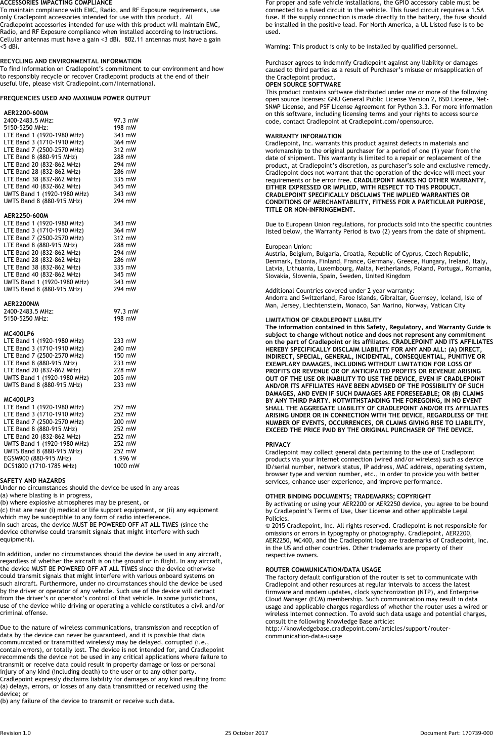 Revision 1.0  25 October 2017  Document Part: 170739-000  ACCESSORIES IMPACTING COMPLIANCE To maintain compliance with EMC, Radio, and RF Exposure requirements, use only Cradlepoint accessories intended for use with this product.  All Cradlepoint accessories intended for use with this product will maintain EMC, Radio, and RF Exposure compliance when installed according to instructions.  Cellular antennas must have a gain &lt;3 dBi.  802.11 antennas must have a gain &lt;5 dBi.  RECYCLING AND ENVIRONMENTAL INFORMATION  To find information on Cradlepoint’s commitment to our environment and how to responsibly recycle or recover Cradlepoint products at the end of their useful life, please visit Cradlepoint.com/international.  FREQUENCIES USED AND MAXIMUM POWER OUTPUT     AER2200-600M   2400-2483.5 MHz:     97.3 mW   5150-5250 MHz:     198 mW   LTE Band 1 (1920-1980 MHz)   343 mW   LTE Band 3 (1710-1910 MHz)   364 mW   LTE Band 7 (2500-2570 MHz)  312 mW   LTE Band 8 (880-915 MHz)  288 mW   LTE Band 20 (832-862 MHz)  294 mW   LTE Band 28 (832-862 MHz)  286 mW   LTE Band 38 (832-862 MHz)  335 mW   LTE Band 40 (832-862 MHz)  345 mW   UMTS Band 1 (1920-1980 MHz)  343 mW   UMTS Band 8 (880-915 MHz)  294 mW    AER2250-600M   LTE Band 1 (1920-1980 MHz)   343 mW   LTE Band 3 (1710-1910 MHz)   364 mW   LTE Band 7 (2500-2570 MHz)  312 mW   LTE Band 8 (880-915 MHz)  288 mW   LTE Band 20 (832-862 MHz)  294 mW   LTE Band 28 (832-862 MHz)  286 mW   LTE Band 38 (832-862 MHz)  335 mW   LTE Band 40 (832-862 MHz)  345 mW   UMTS Band 1 (1920-1980 MHz)  343 mW   UMTS Band 8 (880-915 MHz)  294 mW    AER2200NM   2400-2483.5 MHz:     97.3 mW   5150-5250 MHz:     198 mW    MC400LP6   LTE Band 1 (1920-1980 MHz)   233 mW   LTE Band 3 (1710-1910 MHz)   240 mW   LTE Band 7 (2500-2570 MHz)  150 mW   LTE Band 8 (880-915 MHz)  233 mW   LTE Band 20 (832-862 MHz)  228 mW   UMTS Band 1 (1920-1980 MHz)  205 mW   UMTS Band 8 (880-915 MHz)  233 mW    MC400LP3    LTE Band 1 (1920-1980 MHz)   252 mW   LTE Band 3 (1710-1910 MHz)   252 mW   LTE Band 7 (2500-2570 MHz)  200 mW   LTE Band 8 (880-915 MHz)  252 mW   LTE Band 20 (832-862 MHz)  252 mW   UMTS Band 1 (1920-1980 MHz)  252 mW   UMTS Band 8 (880-915 MHz)  252 mW   EGSM900 (880-915 MHz)    1.996 W   DCS1800 (1710-1785 MHz)  1000 mW  SAFETY AND HAZARDS  Under no circumstances should the device be used in any areas  (a) where blasting is in progress,  (b) where explosive atmospheres may be present, or  (c) that are near (i) medical or life support equipment, or (ii) any equipment which may be susceptible to any form of radio interference.  In such areas, the device MUST BE POWERED OFF AT ALL TIMES (since the device otherwise could transmit signals that might interfere with such equipment).   In addition, under no circumstances should the device be used in any aircraft, regardless of whether the aircraft is on the ground or in flight. In any aircraft, the device MUST BE POWERED OFF AT ALL TIMES since the device otherwise could transmit signals that might interfere with various onboard systems on such aircraft. Furthermore, under no circumstances should the device be used by the driver or operator of any vehicle. Such use of the device will detract from the driver’s or operator’s control of that vehicle. In some jurisdictions, use of the device while driving or operating a vehicle constitutes a civil and/or criminal offense.  Due to the nature of wireless communications, transmission and reception of data by the device can never be guaranteed, and it is possible that data communicated or transmitted wirelessly may be delayed, corrupted (i.e., contain errors), or totally lost. The device is not intended for, and Cradlepoint recommends the device not be used in any critical applications where failure to transmit or receive data could result in property damage or loss or personal injury of any kind (including death) to the user or to any other party.  Cradlepoint expressly disclaims liability for damages of any kind resulting from:  (a) delays, errors, or losses of any data transmitted or received using the device; or  (b) any failure of the device to transmit or receive such data.  For proper and safe vehicle installations, the GPIO accessory cable must be connected to a fused circuit in the vehicle. This fused circuit requires a 1.5A fuse. If the supply connection is made directly to the battery, the fuse should be installed in the positive lead. For North America, a UL Listed fuse is to be used.  Warning: This product is only to be installed by qualified personnel.  Purchaser agrees to indemnify Cradlepoint against any liability or damages caused to third parties as a result of Purchaser’s misuse or misapplication of the Cradlepoint product. OPEN SOURCE SOFTWARE This product contains software distributed under one or more of the following open source licenses: GNU General Public License Version 2, BSD License, Net-SNMP License, and PSF License Agreement for Python 3.3. For more information on this software, including licensing terms and your rights to access source code, contact Cradlepoint at Cradlepoint.com/opensource.  WARRANTY INFORMATION  Cradlepoint, Inc. warrants this product against defects in materials and workmanship to the original purchaser for a period of one (1) year from the date of shipment. This warranty is limited to a repair or replacement of the product, at Cradlepoint’s discretion, as purchaser’s sole and exclusive remedy. Cradlepoint does not warrant that the operation of the device will meet your requirements or be error free. CRADLEPOINT MAKES NO OTHER WARRANTY, EITHER EXPRESSED OR IMPLIED, WITH RESPECT TO THIS PRODUCT. CRADLEPOINT SPECIFICALLY DISCLAIMS THE IMPLIED WARRANTIES OR CONDITIONS OF MERCHANTABILITY, FITNESS FOR A PARTICULAR PURPOSE, TITLE OR NON-INFRINGEMENT.  Due to European Union regulations, for products sold into the specific countries listed below, the Warranty Period is two (2) years from the date of shipment.   European Union: Austria, Belgium, Bulgaria, Croatia, Republic of Cyprus, Czech Republic, Denmark, Estonia, Finland, France, Germany, Greece, Hungary, Ireland, Italy, Latvia, Lithuania, Luxembourg, Malta, Netherlands, Poland, Portugal, Romania, Slovakia, Slovenia, Spain, Sweden, United Kingdom  Additional Countries covered under 2 year warranty: Andorra and Switzerland, Faroe Islands, Gibraltar, Guernsey, Iceland, Isle of Man, Jersey, Liechtenstein, Monaco, San Marino, Norway, Vatican City  LIMITATION OF CRADLEPOINT LIABILITY  The information contained in this Safety, Regulatory, and Warranty Guide is subject to change without notice and does not represent any commitment on the part of Cradlepoint or its affiliates. CRADLEPOINT AND ITS AFFILIATES HEREBY SPECIFICALLY DISCLAIM LIABILITY FOR ANY AND ALL: (A) DIRECT, INDIRECT, SPECIAL, GENERAL, INCIDENTAL, CONSEQUENTIAL, PUNITIVE OR EXEMPLARY DAMAGES, INCLUDING WITHOUT LIMITATION FOR LOSS OF PROFITS OR REVENUE OR OF ANTICIPATED PROFITS OR REVENUE ARISING OUT OF THE USE OR INABILITY TO USE THE DEVICE, EVEN IF CRADLEPOINT AND/OR ITS AFFILIATES HAVE BEEN ADVISED OF THE POSSIBILITY OF SUCH DAMAGES, AND EVEN IF SUCH DAMAGES ARE FORESEEABLE; OR (B) CLAIMS BY ANY THIRD PARTY. NOTWITHSTANDING THE FOREGOING, IN NO EVENT SHALL THE AGGREGATE LIABILITY OF CRADLEPOINT AND/OR ITS AFFILIATES ARISING UNDER OR IN CONNECTION WITH THE DEVICE, REGARDLESS OF THE NUMBER OF EVENTS, OCCURRENCES, OR CLAIMS GIVING RISE TO LIABILITY, EXCEED THE PRICE PAID BY THE ORIGINAL PURCHASER OF THE DEVICE.  PRIVACY  Cradlepoint may collect general data pertaining to the use of Cradlepoint products via your Internet connection (wired and/or wireless) such as device ID/serial number, network status, IP address, MAC address, operating system, browser type and version number, etc., in order to provide you with better services, enhance user experience, and improve performance.  OTHER BINDING DOCUMENTS; TRADEMARKS; COPYRIGHT By activating or using your AER2200 or AER2250 device, you agree to be bound by Cradlepoint’s Terms of Use, User License and other applicable Legal Policies. ©  2015 Cradlepoint, Inc. All rights reserved. Cradlepoint is not responsible for omissions or errors in typography or photography. Cradlepoint, AER2200, AER2250, MC400, and the Cradlepoint logo are trademarks of Cradlepoint, Inc. in the US and other countries. Other trademarks are property of their respective owners.  ROUTER COMMUNICATION/DATA USAGE The factory default configuration of the router is set to communicate with Cradlepoint and other resources at regular intervals to access the latest firmware and modem updates, clock synchronization (NTP), and Enterprise Cloud Manager (ECM) membership. Such communication may result in data usage and applicable charges regardless of whether the router uses a wired or wireless Internet connection. To avoid such data usage and potential charges, consult the following Knowledge Base article:  http://knowledgebase.cradlepoint.com/articles/support/router-communication-data-usage 