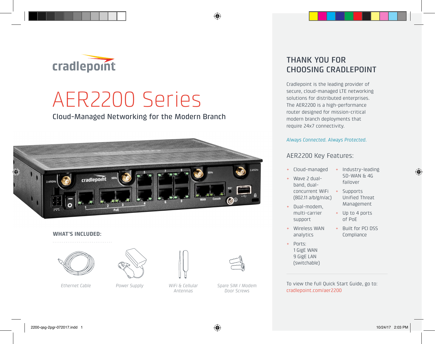 Cloud-Managed Networking for the Modern BranchAER2200 SeriesAER2200 Key Features:THANK YOU FOR  CHOOSING CRADLEPOINTCradlepoint is the leading provider of secure, cloud-managed LTE networking solutions for distributed enterprises.  The AER2200 is a high-performance  router designed for mission-critical modern branch deployments that  require 24x7 connectivity.Always Connected. Always Protected.To view the full Quick Start Guide, go to: cradlepoint.com/aer2200WHAT’S INCLUDED:Ethernet Cable Power Supply WiFi &amp; Cellular AntennasSpare SIM / Modem  Door Screws + Cloud-managed + Wave 2 dual-band, dual-concurrent WiFi (802.11 a/b/g/n/ac)  + Dual-modem, multi-carrier support + Wireless WAN analytics + Ports:  1 GigE WAN  9 GigE LAN (switchable) + Industry-leading SD-WAN &amp; 4G failover + Supports Unified Threat Management + Up to 4 ports  of PoE + Built for PCI DSS Compliance2200-qsg-2pgr-072017.indd   1 10/24/17   2:03 PM