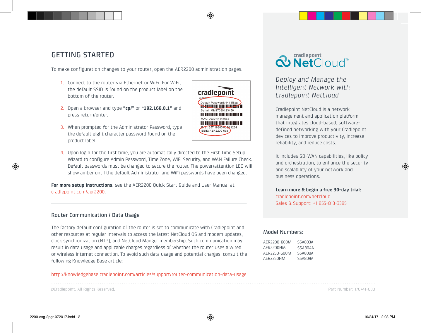 ©Cradlepoint. All Rights Reserved. Part Number: 170741-000GETTING STARTEDTo make configuration changes to your router, open the AER2200 administration pages.1.  Connect to the router via Ethernet or WiFi. For WiFi, the default SSID is found on the product label on the bottom of the router.2.  Open a browser and type “cp/” or “192.168.0.1” and press return/enter.3.  When prompted for the Administrator Password, type the default eight character password found on the product label. 4.  Upon login for the first time, you are automatically directed to the First Time Setup Wizard to configure Admin Password, Time Zone, WiFi Security, and WAN Failure Check. Default passwords must be changed to secure the router. The power/attention LED will show amber until the default Administrator and WiFi passwords have been changed. For more setup instructions, see the AER2200 Quick Start Guide and User Manual at cradlepoint.com/aer2200.Deploy and Manage the Intelligent Network with Cradlepoint NetCloudCradlepoint NetCloud is a network management and application platform that integrates cloud-based, software-defined networking with your Cradlepoint devices to improve productivity, increase reliability, and reduce costs.  It includes SD-WAN capabilities, like policy and orchestration, to enhance the security and scalability of your network and business operations.Learn more &amp; begin a free 30-day trial:  cradlepoint.com/netcloudSales &amp; Support: +1 855-813-3385Router Communication / Data UsageThe factory default configuration of the router is set to communicate with Cradlepoint and other resources at regular intervals to access the latest NetCloud OS and modem updates, clock synchronization (NTP), and NetCloud Manger membership. Such communication may result in data usage and applicable charges regardless of whether the router uses a wired or wireless Internet connection. To avoid such data usage and potential charges, consult the following Knowledge Base article:http://knowledgebase.cradlepoint.com/articles/support/router-communication-data-usageModel Numbers:AER2200-600MAER2200NMAER2250-600MAER2250NMS5A803AS5A804AS5A808AS5A809A2200-qsg-2pgr-072017.indd   2 10/24/17   2:03 PM