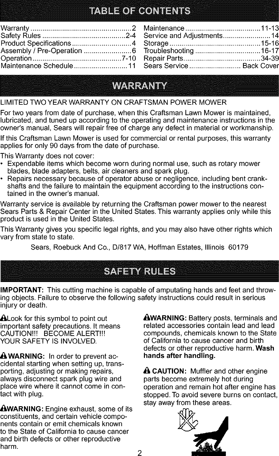 Warranty ................................................... 2Safety Rules .......................................... 2-4Product Specifications .............................. 4Assembly /Pre-Operation ........................ 6Operation ............................................. 7-10Maintenance Schedule ........................... 11Maintenance ...................................... 11-13Service and Adjustments ........................ 14Storage .............................................. 15-16Troubleshooting ................................. 16-17Repair Parts ....................................... 34-39Sears Service .......................... Back CoverLIMITED TWO YEAR WARRANTY ON CRAFTSMAN POWER MOWERFor two years from date of purchase, when this Craftsman Lawn Mower is maintained,lubricated, and tuned up according to the operating and maintenance instructions in theowner's manual, Sears will repair free of charge any defect in material or workmanship.If this Craftsman Lawn Mower is used for commercial or rental purposes, this warrantyapplies for only 90 days from the date of purchase.This Warranty does not cover:• Expendable items which become worn during normal use, such as rotary mowerblades, blade adapters, belts, air cleaners and spark plug.• Repairs necessary because of operator abuse or negligence, including bent crank-shafts and the failure to maintain the equipment according to the instructions con-tained in the owner's manual.Warranty service is available by returning the Craftsman power mower to the nearestSears Parts & Repair Center in the United States. This warranty applies only while thisproduct is used in the United States.This Warranty gives you specific legal rights, and you may also have other rights whichvary from state to state.Sears, Roebuck And Co., D/817 WA, Hoffman Estates, Illinois 60179IMPORTANT: This cutting machine is capable of amputating hands and feet and throw-ing objects. Failure to observe the following safety instructions could result in seriousinjury or death._,Look for this symbol to point outimportant safety precautions. It meansCAUTION!!! BECOME ALERT!!!YOUR SAFETY IS INVOLVED.&WARNING: In order to prevent ac-cidental starting when setting up, trans-porting, adjusting or making repairs,always disconnect spark plug wire andplace wire where it cannot come in con-tact with plug._,WARNING: Engine exhaust, some of itsconstituents, and certain vehicle compo-nents contain or emit chemicals knownto the State of California to cause cancerand birth defects or other reproductiveharm._i,WARNING: Battery posts, terminals andrelated accessories contain lead and leadcompounds, chemicals known to the Stateof California to cause cancer and birthdefects or other reproductive harm. Washhands after handling._, CAUTION: Muffler and other engineparts become extremely hot duringoperation and remain hot after engine has2stopped. To avoid severe burns on contact,stay away from these areas.