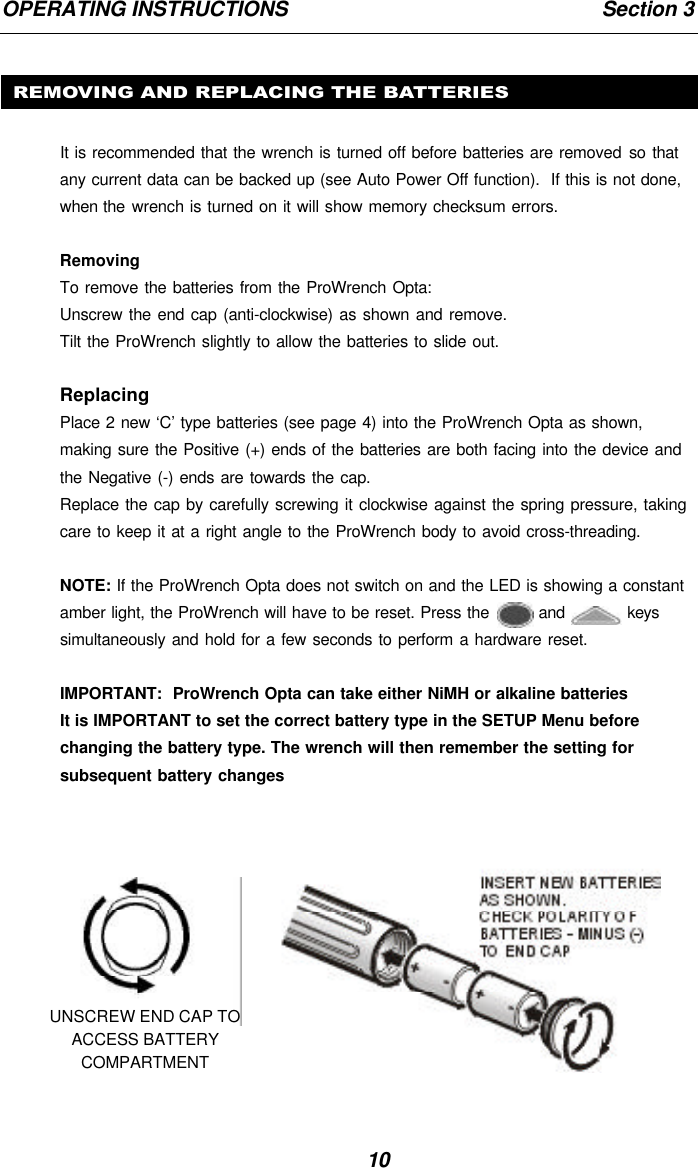 10OPERATING INSTRUCTIONS                                                       Section 3REMOVING AND REPLACING THE BATTERIESIt is recommended that the wrench is turned off before batteries are removed so thatany current data can be backed up (see Auto Power Off function).  If this is not done,when the wrench is turned on it will show memory checksum errors.RemovingTo remove the batteries from the ProWrench Opta:Unscrew the end cap (anti-clockwise) as shown and remove.Tilt the ProWrench slightly to allow the batteries to slide out.ReplacingPlace 2 new ‘C’ type batteries (see page 4) into the ProWrench Opta as shown,making sure the Positive (+) ends of the batteries are both facing into the device andthe Negative (-) ends are towards the cap.Replace the cap by carefully screwing it clockwise against the spring pressure, takingcare to keep it at a right angle to the ProWrench body to avoid cross-threading.NOTE: If the ProWrench Opta does not switch on and the LED is showing a constantamber light, the ProWrench will have to be reset. Press the   and   keyssimultaneously and hold for a few seconds to perform a hardware reset.IMPORTANT:  ProWrench Opta can take either NiMH or alkaline batteriesIt is IMPORTANT to set the correct battery type in the SETUP Menu beforechanging the battery type. The wrench will then remember the setting forsubsequent battery changesUNSCREW END CAP TOACCESS BATTERYCOMPARTMENT