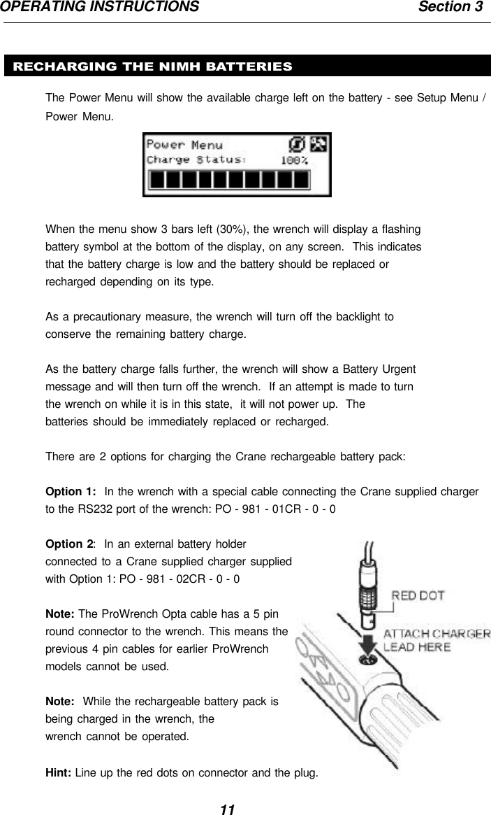 11OPERATING INSTRUCTIONS                                                       Section 3RECHARGING THE NIMH BATTERIESThe Power Menu will show the available charge left on the battery - see Setup Menu /Power Menu.When the menu show 3 bars left (30%), the wrench will display a flashingbattery symbol at the bottom of the display, on any screen.  This indicatesthat the battery charge is low and the battery should be replaced orrecharged depending on its type.As a precautionary measure, the wrench will turn off the backlight toconserve the remaining battery charge.As the battery charge falls further, the wrench will show a Battery Urgentmessage and will then turn off the wrench.  If an attempt is made to turnthe wrench on while it is in this state,  it will not power up.  Thebatteries should be immediately replaced or recharged.There are 2 options for charging the Crane rechargeable battery pack:Option 1:  In the wrench with a special cable connecting the Crane supplied chargerto the RS232 port of the wrench: PO - 981 - 01CR - 0 - 0Option 2:  In an external battery holderconnected to a Crane supplied charger suppliedwith Option 1: PO - 981 - 02CR - 0 - 0Note: The ProWrench Opta cable has a 5 pinround connector to the wrench. This means theprevious 4 pin cables for earlier ProWrenchmodels cannot be used.Note:  While the rechargeable battery pack isbeing charged in the wrench, thewrench cannot be operated.Hint: Line up the red dots on connector and the plug.