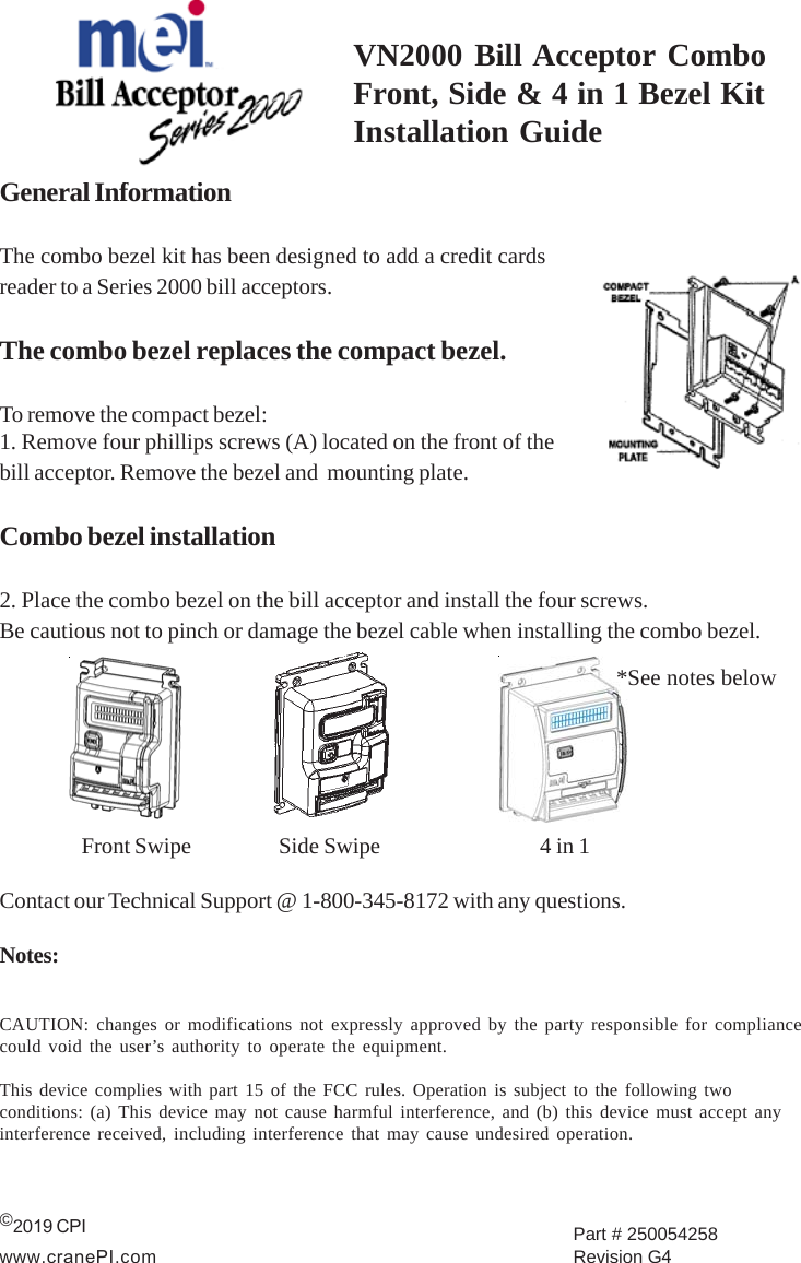 VN2000 Bill Acceptor ComboFront, Side &amp; 4 in 1 Bezel KitInstallation GuideGeneral InformationThe combo bezel kit has been designed to add a credit cardsreader to a Series 2000 bill acceptors.The combo bezel replaces the compact bezel.To remove the compact bezel:1. Remove four phillips screws (A) located on the front of thebill acceptor. Remove the bezel and  mounting plate.Combo bezel installation2. Place the combo bezel on the bill acceptor and install the four screws.Be cautious not to pinch or damage the bezel cable when installing the combo bezel.Front Swipe   Side Swipe           4 in 1Contact our Technical Support @ 1-800-345-8172 with any questions.Notes:CAUTION: changes or modifications not expressly approved by the party responsible for compliancecould void the user’s authority to operate the equipment.This device complies with part 15 of the FCC rules. Operation is subject to the following twoconditions: (a) This device may not cause harmful interference, and (b) this device must accept anyinterference received, including interference that may cause undesired operation.©2019 CPI www.cranePI.comPart # 250054258 Revision G4*See notes below