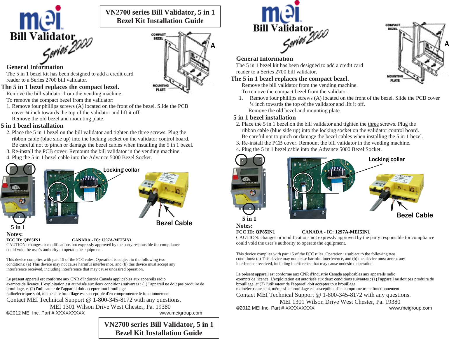  Bezel Cable Bezel Cable A A                     General Information The 5 in 1 bezel kit has been designed to add a credit card reader to a Series 2700 bill validator. The 5 in 1 bezel replaces the compact bezel. Remove the bill validator from the vending machine. To remove the compact bezel from the validator: 1. Remove four phillips screws (A) located on the front of the bezel. Slide the PCB                 cover ¼ inch towards the top of the validator and lift it off.     Remove the old bezel and mounting plate. 5 in 1 bezel installation 2. Place the 5 in 1 bezel on the bill validator and tighten the three screws. Plug the             ribbon cable (blue side up) into the locking socket on the validator control board.     Be careful not to pinch or damage the bezel cables when installing the 5 in 1 bezel. 3. Re-install the PCB cover. Remount the bill validator in the vending machine. 4. Plug the 5 in 1 bezel cable into the Advance 5000 Bezel Socket.                  5 in 1 Notes: FCC ID: QP85IN1     CANADA - IC: 1297A-MEI5IN1 CAUTION: changes or modifications not expressly approved by the party responsible for compliance could void the user’s authority to operate the equipment.  This device complies with part 15 of the FCC rules. Operation is subject to the following two conditions: (a) This device may not cause harmful interference, and (b) this device must accept any interference received, including interference that may cause undesired operation.  Le présent appareil est conforme aux CNR d&apos;Industrie Canada applicables aux appareils radio exempts de licence. L&apos;exploitation est autorisée aux deux conditions suivantes : (1) l&apos;appareil ne doit pas produire de brouillage, et (2) l&apos;utilisateur de l&apos;appareil doit accepter tout brouillage radioélectrique subi, même si le brouillage est susceptible d&apos;en compromettre le fonctionnement. Contact MEI Technical Support @ 1-800-345-8172 with any questions. MEI 1301 Wilson Drive West Chester, Pa. 19380 ©2012 MEI Inc. Part # XXXXXXXXX        www.meigroup.com         General Information The 5 in 1 bezel kit has been designed to add a credit card reader to a Series 2700 bill validator. The 5 in 1 bezel replaces the compact bezel.     Remove the bill validator from the vending machine.     To remove the compact bezel from the validator: 1. Remove four phillips screws (A) located on the front of the bezel. Slide the PCB cover ¼ inch towards the top of the validator and lift it off.          Remove the old bezel and mounting plate. 5 in 1 bezel installation 2. Place the 5 in 1 bezel on the bill validator and tighten the three screws. Plug the                       ribbon cable (blue side up) into the locking socket on the validator control board.      Be careful not to pinch or damage the bezel cables when installing the 5 in 1 bezel. 3. Re-install the PCB cover. Remount the bill validator in the vending machine. 4. Plug the 5 in 1 bezel cable into the Advance 5000 Bezel Socket.                     5 in 1 Notes: FCC ID: QP85IN1     CANADA - IC: 1297A-MEI5IN1 CAUTION: changes or modifications not expressly approved by the party responsible for compliance could void the user’s authority to operate the equipment.  This device complies with part 15 of the FCC rules. Operation is subject to the following two conditions: (a) This device may not cause harmful interference, and (b) this device must accept any interference received, including interference that may cause undesired operation.  Le présent appareil est conforme aux CNR d&apos;Industrie Canada applicables aux appareils radio exempts de licence. L&apos;exploitation est autorisée aux deux conditions suivantes : (1) l&apos;appareil ne doit pas produire de brouillage, et (2) l&apos;utilisateur de l&apos;appareil doit accepter tout brouillage radioélectrique subi, même si le brouillage est susceptible d&apos;en compromettre le fonctionnement. Contact MEI Technical Support @ 1-800-345-8172 with any questions. MEI 1301 Wilson Drive West Chester, Pa. 19380 ©2012 MEI Inc. Part # XXXXXXXXX        www.meigroup.com   VN2700 series Bill Validator, 5 in 1 Bezel Kit Installation Guide VN2700 series Bill Validator, 5 in 1 Bezel Kit Installation Guide Locking collar Locking collar 