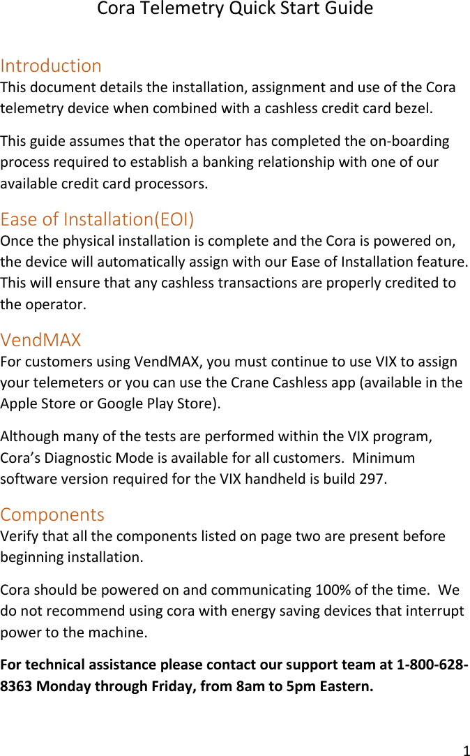 Cora Telemetry Quick Start Guide 1   Introduction This document details the installation, assignment and use of the Cora telemetry device when combined with a cashless credit card bezel. This guide assumes that the operator has completed the on-boarding process required to establish a banking relationship with one of our available credit card processors. Ease of Installation(EOI) Once the physical installation is complete and the Cora is powered on, the device will automatically assign with our Ease of Installation feature. This will ensure that any cashless transactions are properly credited to the operator. VendMAX  For customers using VendMAX, you must continue to use VIX to assign your telemeters or you can use the Crane Cashless app (available in the Apple Store or Google Play Store). Although many of the tests are performed within the VIX program, Cora’s Diagnostic Mode is available for all customers.  Minimum software version required for the VIX handheld is build 297. Components Verify that all the components listed on page two are present before beginning installation. Cora should be powered on and communicating 100% of the time.  We do not recommend using cora with energy saving devices that interrupt power to the machine. For technical assistance please contact our support team at 1-800-628-8363 Monday through Friday, from 8am to 5pm Eastern. 