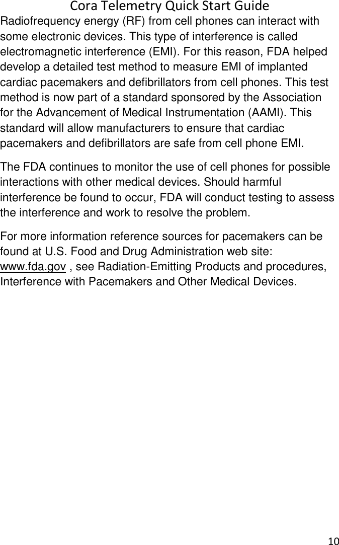 Cora Telemetry Quick Start Guide 10  Radiofrequency energy (RF) from cell phones can interact with some electronic devices. This type of interference is called electromagnetic interference (EMI). For this reason, FDA helped develop a detailed test method to measure EMI of implanted cardiac pacemakers and defibrillators from cell phones. This test method is now part of a standard sponsored by the Association for the Advancement of Medical Instrumentation (AAMI). This standard will allow manufacturers to ensure that cardiac pacemakers and defibrillators are safe from cell phone EMI. The FDA continues to monitor the use of cell phones for possible interactions with other medical devices. Should harmful interference be found to occur, FDA will conduct testing to assess the interference and work to resolve the problem.  For more information reference sources for pacemakers can be found at U.S. Food and Drug Administration web site: www.fda.gov , see Radiation-Emitting Products and procedures, Interference with Pacemakers and Other Medical Devices.   