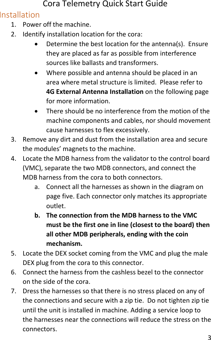 Cora Telemetry Quick Start Guide 3  Installation 1. Power off the machine. 2. Identify installation location for the cora:  Determine the best location for the antenna(s).  Ensure they are placed as far as possible from interference sources like ballasts and transformers.  Where possible and antenna should be placed in an area where metal structure is limited.  Please refer to 4G External Antenna Installation on the following page for more information.  There should be no interference from the motion of the machine components and cables, nor should movement cause harnesses to flex excessively. 3. Remove any dirt and dust from the installation area and secure the modules’ magnets to the machine. 4. Locate the MDB harness from the validator to the control board (VMC), separate the two MDB connectors, and connect the MDB harness from the cora to both connectors. a. Connect all the harnesses as shown in the diagram on page five. Each connector only matches its appropriate outlet. b. The connection from the MDB harness to the VMC must be the first one in line (closest to the board) then all other MDB peripherals, ending with the coin mechanism. 5. Locate the DEX socket coming from the VMC and plug the male DEX plug from the cora to this connector. 6. Connect the harness from the cashless bezel to the connector on the side of the cora. 7. Dress the harnesses so that there is no stress placed on any of the connections and secure with a zip tie.  Do not tighten zip tie until the unit is installed in machine. Adding a service loop to the harnesses near the connections will reduce the stress on the connectors. 