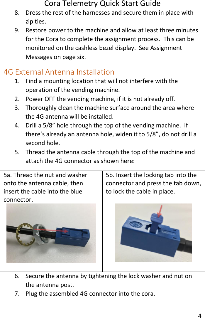 Cora Telemetry Quick Start Guide 4  8. Dress the rest of the harnesses and secure them in place with zip ties. 9. Restore power to the machine and allow at least three minutes for the Cora to complete the assignment process.  This can be monitored on the cashless bezel display.  See Assignment Messages on page six. 4G External Antenna Installation 1. Find a mounting location that will not interfere with the operation of the vending machine. 2. Power OFF the vending machine, if it is not already off. 3. Thoroughly clean the machine surface around the area where the 4G antenna will be installed. 4. Drill a 5/8” hole through the top of the vending machine.  If there’s already an antenna hole, widen it to 5/8”, do not drill a second hole. 5. Thread the antenna cable through the top of the machine and attach the 4G connector as shown here: 5a. Thread the nut and washer onto the antenna cable, then insert the cable into the blue connector.   5b. Insert the locking tab into the connector and press the tab down, to lock the cable in place.   6. Secure the antenna by tightening the lock washer and nut on the antenna post. 7. Plug the assembled 4G connector into the cora.  