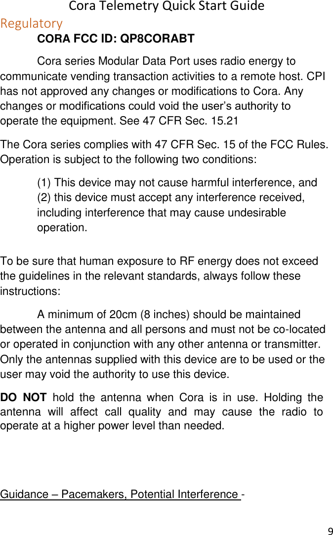 Cora Telemetry Quick Start Guide 9  Regulatory  CORA FCC ID: QP8CORABT   Cora series Modular Data Port uses radio energy to communicate vending transaction activities to a remote host. CPI has not approved any changes or modifications to Cora. Any changes or modifications could void the user’s authority to operate the equipment. See 47 CFR Sec. 15.21 The Cora series complies with 47 CFR Sec. 15 of the FCC Rules. Operation is subject to the following two conditions:   (1) This device may not cause harmful interference, and   (2) this device must accept any interference received,   including interference that may cause undesirable   operation.  To be sure that human exposure to RF energy does not exceed the guidelines in the relevant standards, always follow these instructions:   A minimum of 20cm (8 inches) should be maintained between the antenna and all persons and must not be co-located or operated in conjunction with any other antenna or transmitter. Only the antennas supplied with this device are to be used or the user may void the authority to use this device. DO  NOT  hold  the  antenna  when  Cora  is  in  use.  Holding  the antenna  will  affect  call  quality  and  may  cause  the  radio  to operate at a higher power level than needed.   Guidance – Pacemakers, Potential Interference - 