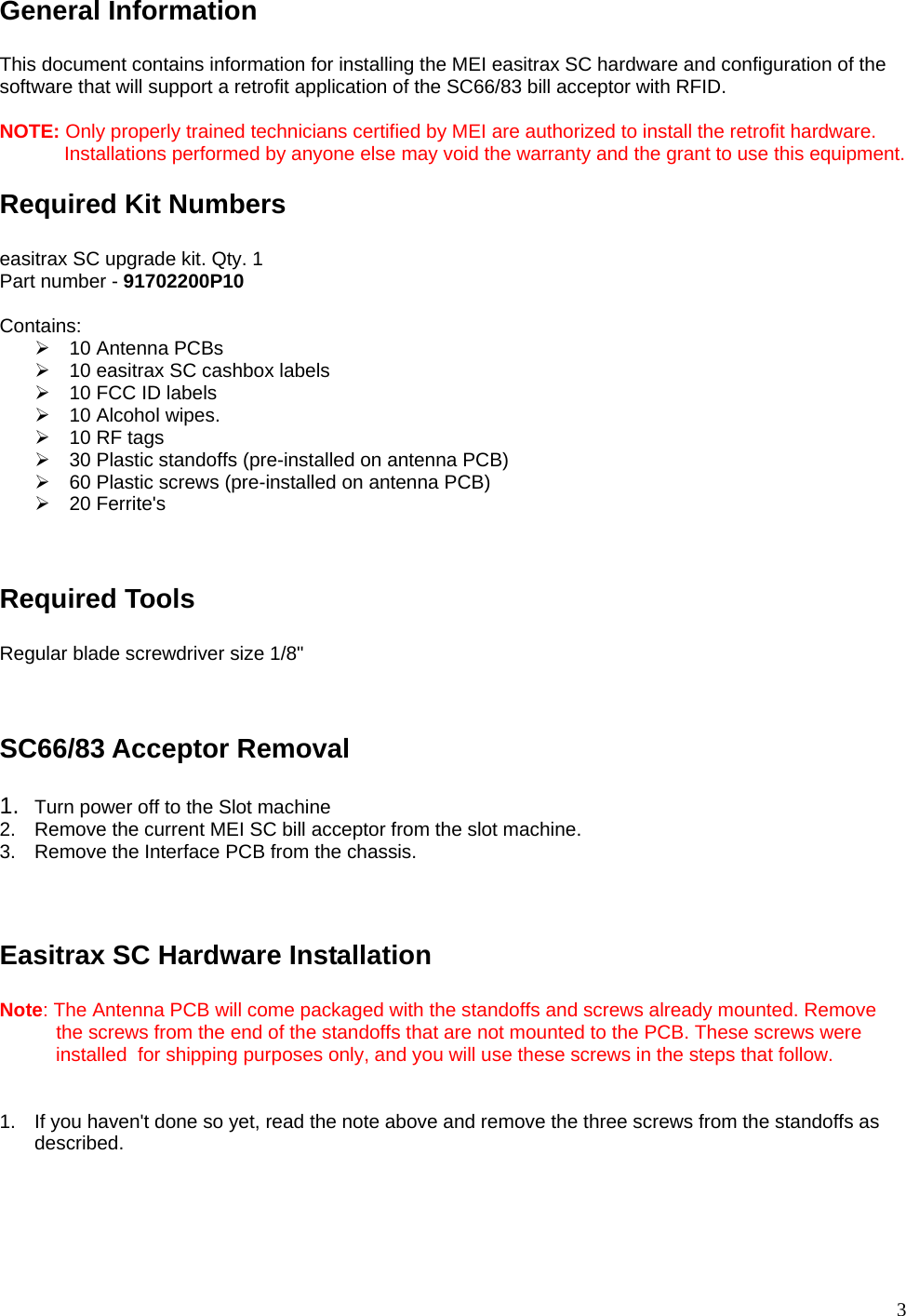  3 General Information  This document contains information for installing the MEI easitrax SC hardware and configuration of the software that will support a retrofit application of the SC66/83 bill acceptor with RFID.  NOTE: Only properly trained technicians certified by MEI are authorized to install the retrofit hardware.              Installations performed by anyone else may void the warranty and the grant to use this equipment. Required Kit Numbers  easitrax SC upgrade kit. Qty. 1 Part number - 91702200P10   Contains: ¾  10 Antenna PCBs ¾  10 easitrax SC cashbox labels ¾  10 FCC ID labels ¾  10 Alcohol wipes. ¾  10 RF tags ¾  30 Plastic standoffs (pre-installed on antenna PCB) ¾  60 Plastic screws (pre-installed on antenna PCB) ¾ 20 Ferrite&apos;s   Required Tools  Regular blade screwdriver size 1/8&quot;   SC66/83 Acceptor Removal  1.  Turn power off to the Slot machine 2.  Remove the current MEI SC bill acceptor from the slot machine. 3.  Remove the Interface PCB from the chassis.   Easitrax SC Hardware Installation  Note: The Antenna PCB will come packaged with the standoffs and screws already mounted. Remove     the screws from the end of the standoffs that are not mounted to the PCB. These screws were      installed  for shipping purposes only, and you will use these screws in the steps that follow.   1.  If you haven&apos;t done so yet, read the note above and remove the three screws from the standoffs as described.     