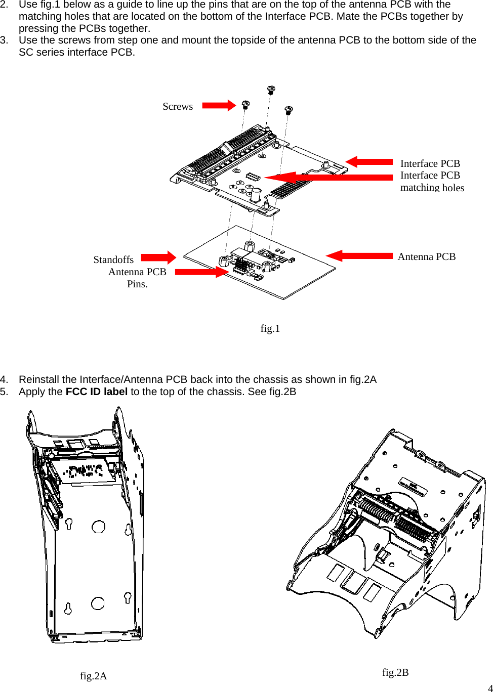  4   2.  Use fig.1 below as a guide to line up the pins that are on the top of the antenna PCB with the matching holes that are located on the bottom of the Interface PCB. Mate the PCBs together by pressing the PCBs together. 3.  Use the screws from step one and mount the topside of the antenna PCB to the bottom side of the SC series interface PCB.                           4.  Reinstall the Interface/Antenna PCB back into the chassis as shown in fig.2A 5. Apply the FCC ID label to the top of the chassis. See fig.2B                      Screws Standoffs  Antenna PCB Interface PCB fig.1 Antenna PCB Pins. Interface PCB matching holesfig.2A  fig.2B 