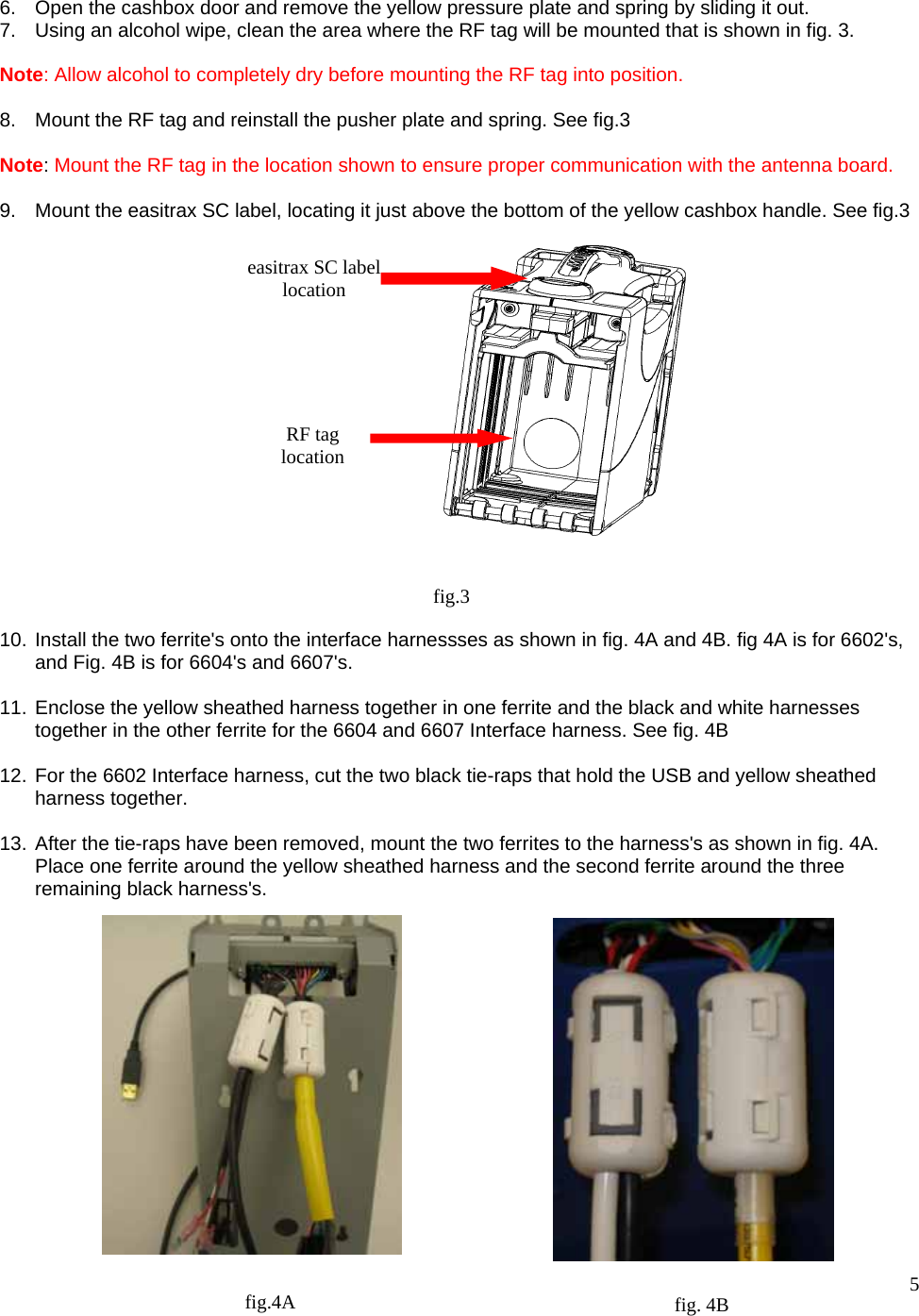  5   6.  Open the cashbox door and remove the yellow pressure plate and spring by sliding it out. 7.  Using an alcohol wipe, clean the area where the RF tag will be mounted that is shown in fig. 3.  Note: Allow alcohol to completely dry before mounting the RF tag into position.  8.  Mount the RF tag and reinstall the pusher plate and spring. See fig.3  Note: Mount the RF tag in the location shown to ensure proper communication with the antenna board.  9.  Mount the easitrax SC label, locating it just above the bottom of the yellow cashbox handle. See fig.3                   10. Install the two ferrite&apos;s onto the interface harnessses as shown in fig. 4A and 4B. fig 4A is for 6602&apos;s, and Fig. 4B is for 6604&apos;s and 6607&apos;s.  11. Enclose the yellow sheathed harness together in one ferrite and the black and white harnesses    together in the other ferrite for the 6604 and 6607 Interface harness. See fig. 4B  12. For the 6602 Interface harness, cut the two black tie-raps that hold the USB and yellow sheathed harness together.  13. After the tie-raps have been removed, mount the two ferrites to the harness&apos;s as shown in fig. 4A. Place one ferrite around the yellow sheathed harness and the second ferrite around the three remaining black harness&apos;s.                 fig.3 RF tag location easitrax SC label location fig. 4B fig.4A 