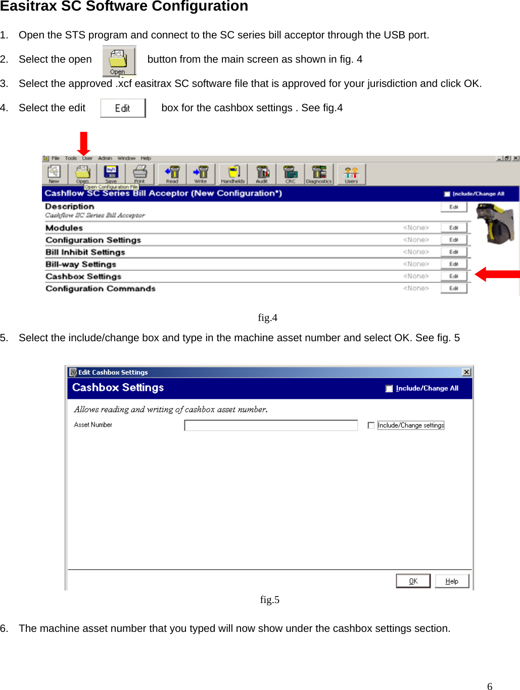  6  Easitrax SC Software Configuration  1.  Open the STS program and connect to the SC series bill acceptor through the USB port.  2.  Select the open                   button from the main screen as shown in fig. 4  3.  Select the approved .xcf easitrax SC software file that is approved for your jurisdiction and click OK.  4.  Select the edit                          box for the cashbox settings . See fig.4                   5.  Select the include/change box and type in the machine asset number and select OK. See fig. 5                        6.  The machine asset number that you typed will now show under the cashbox settings section.  fig.4 fig.5 