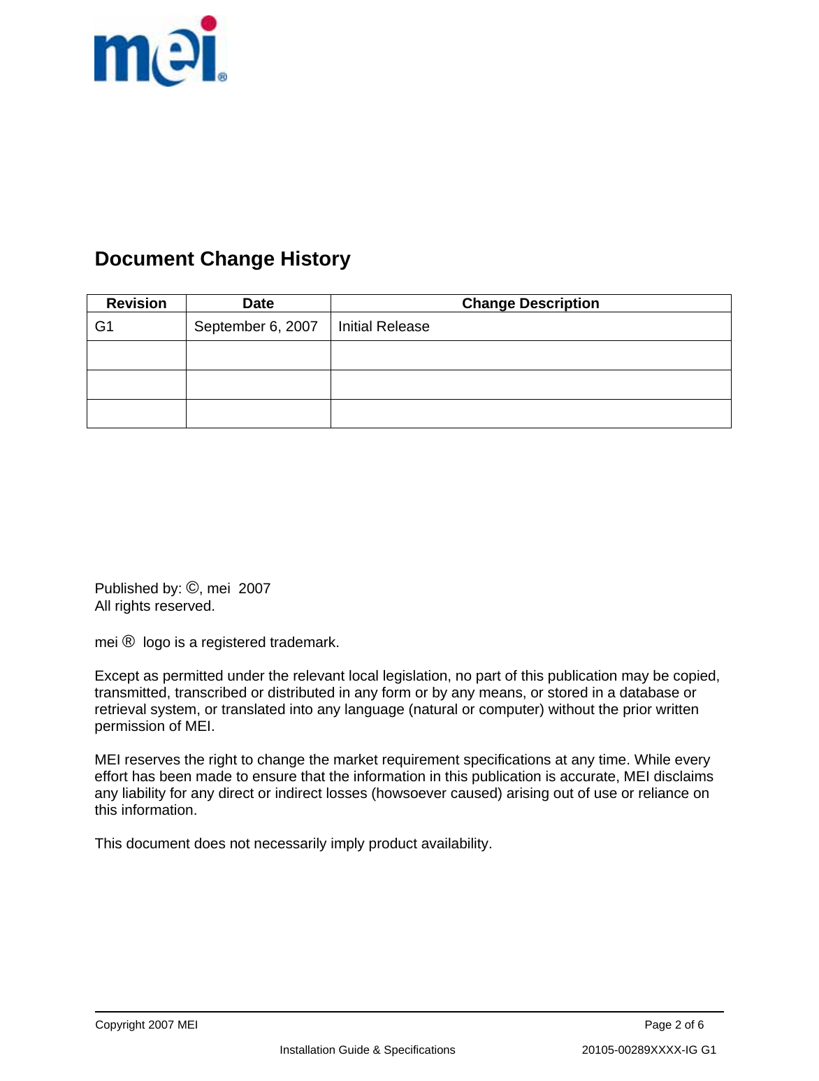      Copyright 2007 MEI                                                                                                                                          Page 2 of 6                                                             Installation Guide &amp; Specifications                                       20105-00289XXXX-IG G1       Document Change History   Revision Date  Change Description G1  September 6, 2007  Initial Release                    Published by: ©, mei  2007 All rights reserved.  mei ®  logo is a registered trademark.   Except as permitted under the relevant local legislation, no part of this publication may be copied, transmitted, transcribed or distributed in any form or by any means, or stored in a database or retrieval system, or translated into any language (natural or computer) without the prior written permission of MEI.  MEI reserves the right to change the market requirement specifications at any time. While every effort has been made to ensure that the information in this publication is accurate, MEI disclaims any liability for any direct or indirect losses (howsoever caused) arising out of use or reliance on this information.  This document does not necessarily imply product availability.          