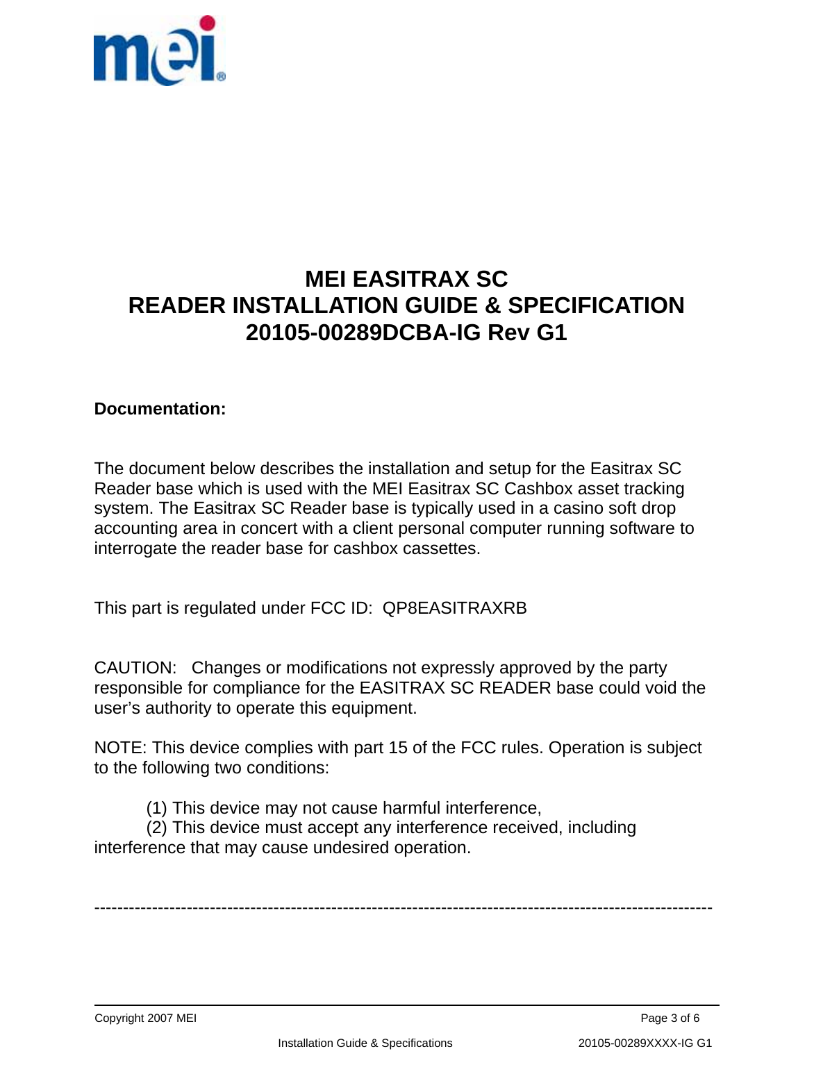      Copyright 2007 MEI                                                                                                                                          Page 3 of 6                                                             Installation Guide &amp; Specifications                                       20105-00289XXXX-IG G1        MEI EASITRAX SC  READER INSTALLATION GUIDE &amp; SPECIFICATION 20105-00289DCBA-IG Rev G1   Documentation:    The document below describes the installation and setup for the Easitrax SC Reader base which is used with the MEI Easitrax SC Cashbox asset tracking system. The Easitrax SC Reader base is typically used in a casino soft drop accounting area in concert with a client personal computer running software to interrogate the reader base for cashbox cassettes.   This part is regulated under FCC ID:  QP8EASITRAXRB   CAUTION:   Changes or modifications not expressly approved by the party responsible for compliance for the EASITRAX SC READER base could void the user’s authority to operate this equipment.  NOTE: This device complies with part 15 of the FCC rules. Operation is subject to the following two conditions:   (1) This device may not cause harmful interference,  (2) This device must accept any interference received, including interference that may cause undesired operation.   -----------------------------------------------------------------------------------------------------------     